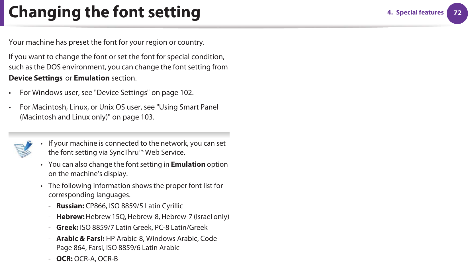 724. Special featuresChanging the font setting Your machine has preset the font for your region or country.If you want to change the font or set the font for special condition, such as the DOS environment, you can change the font setting from Device SettingsGor Emulation section.• For Windows user, see &quot;Device Settings&quot; on page 102.• For Macintosh, Linux, or Unix OS user, see &quot;Using Smart Panel (Macintosh and Linux only)&quot; on page 103. • If your machine is connected to the network, you can set the font setting via SyncThru™ Web Service.• You can also change the font setting in Emulation option on the machine’s display.• The following information shows the proper font list for corresponding languages.-Russian: CP866, ISO 8859/5 Latin Cyrillic-Hebrew: Hebrew 15Q, Hebrew-8, Hebrew-7 (Israel only)-Greek: ISO 8859/7 Latin Greek, PC-8 Latin/Greek-Arabic &amp; Farsi: HP Arabic-8, Windows Arabic, Code Page 864, Farsi, ISO 8859/6 Latin Arabic-OCR: OCR-A, OCR-B 