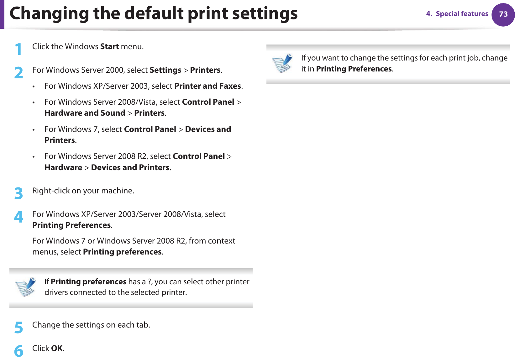 734. Special featuresChanging the default print settings1Click the Windows Start menu. 2  For Windows Server 2000, select Settings &gt; Printers.• For Windows XP/Server 2003, select Printer and Faxes. • For Windows Server 2008/Vista, select Control Panel &gt; Hardware and Sound &gt; Printers. • For Windows 7, select Control Panel &gt; Devices and Printers. • For Windows Server 2008 R2, select Control Panel &gt; Hardware &gt; Devices and Printers. 3  Right-click on your machine.4  For Windows XP/Server 2003/Server 2008/Vista, select Printing Preferences.For Windows 7 or Windows Server 2008 R2, from context menus, select Printing preferences. If Printing preferences has a ?, you can select other printer drivers connected to the selected printer. 5  Change the settings on each tab. 6  Click OK. If you want to change the settings for each print job, change it in Printing Preferences.  