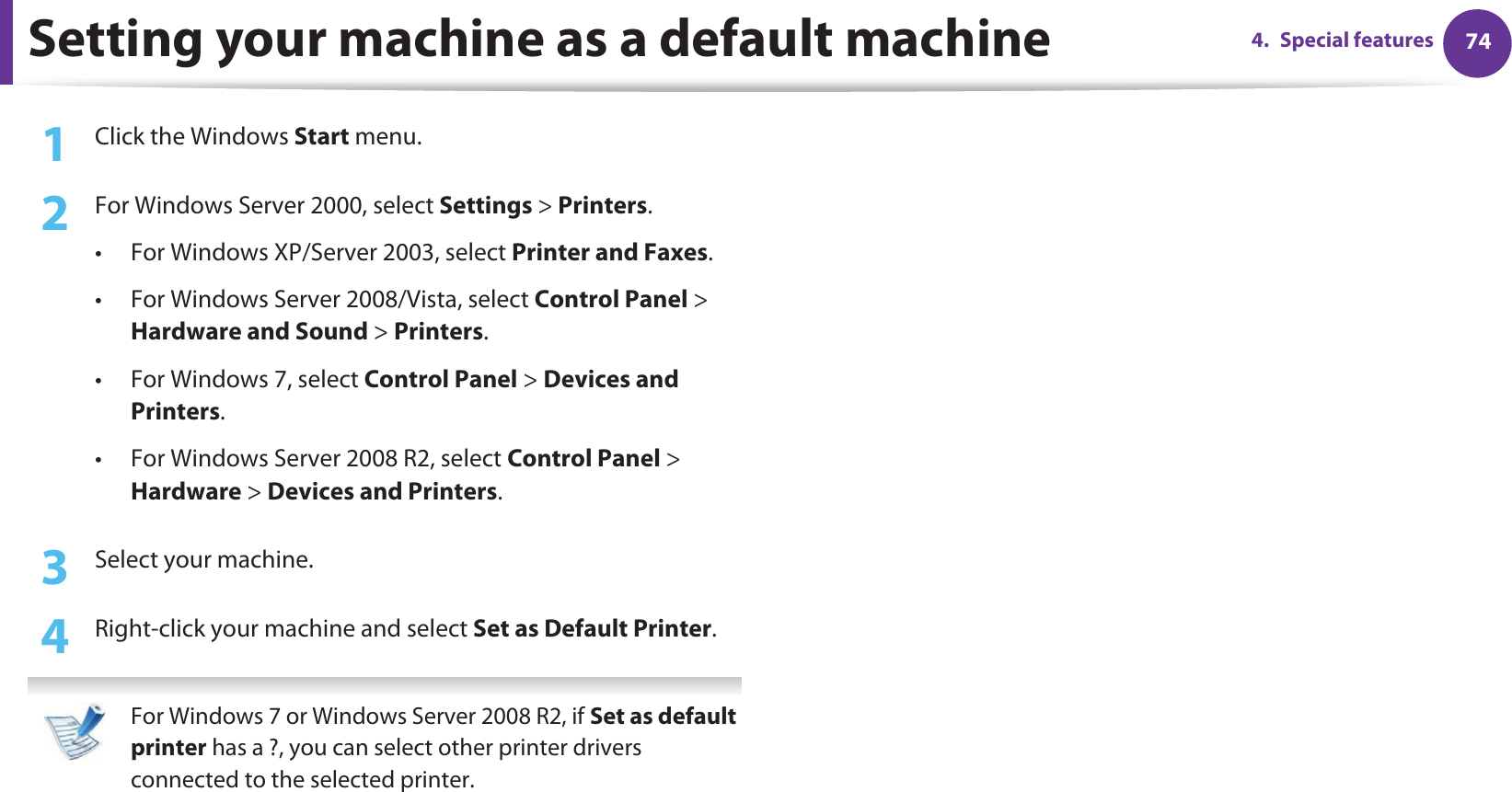 744. Special featuresSetting your machine as a default machine1Click the Windows Start menu.2  For Windows Server 2000, select Settings &gt; Printers.• For Windows XP/Server 2003, select Printer and Faxes. • For Windows Server 2008/Vista, select Control Panel &gt; Hardware and Sound &gt; Printers. • For Windows 7, select Control Panel &gt; Devices and Printers. • For Windows Server 2008 R2, select Control Panel &gt; Hardware &gt; Devices and Printers. 3  Select your machine.4  Right-click your machine and select Set as Default Printer. For Windows 7 or Windows Server 2008 R2, if Set as default printer has a ?, you can select other printer drivers connected to the selected printer. 