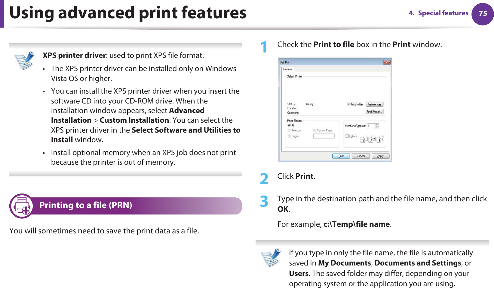 754. Special featuresUsing advanced print features XPS printer driver: used to print XPS file format. • The XPS printer driver can be installed only on Windows Vista OS or higher.• You can install the XPS printer driver when you insert the software CD into your CD-ROM drive. When the installation window appears, select Advanced Installation &gt; Custom Installation. You can select the XPS printer driver in the Select Software and Utilities to Install window.• Install optional memory when an XPS job does not print because the printer is out of memory. 1 Printing to a file (PRN)You will sometimes need to save the print data as a file. 1Check the Print to file box in the Print window.2  Click Print.3  Type in the destination path and the file name, and then click OK.For example, c:\Temp\file name. If you type in only the file name, the file is automatically saved in My Documents, Documents and Settings, or Users. The saved folder may differ, depending on your operating system or the application you are using. 