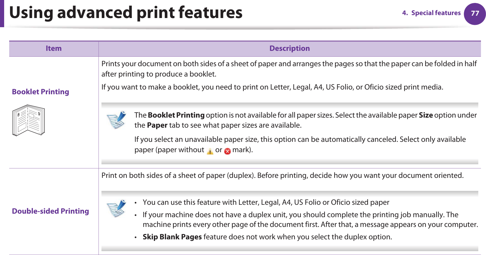 Using advanced print features 774. Special featuresBooklet PrintingPrints your document on both sides of a sheet of paper and arranges the pages so that the paper can be folded in half after printing to produce a booklet.If you want to make a booklet, you need to print on Letter, Legal, A4, US Folio, or Oficio sized print media.  The Booklet Printing option is not available for all paper sizes. Select the available paper Size option under the Paper tab to see what paper sizes are available.If you select an unavailable paper size, this option can be automatically canceled. Select only available paper (paper without   or   mark). Double-sided PrintingPrint on both sides of a sheet of paper (duplex). Before printing, decide how you want your document oriented.  • You can use this feature with Letter, Legal, A4, US Folio or Oficio sized paper • If your machine does not have a duplex unit, you should complete the printing job manually. The machine prints every other page of the document first. After that, a message appears on your computer.•Skip Blank Pages feature does not work when you select the duplex option. Item Description89