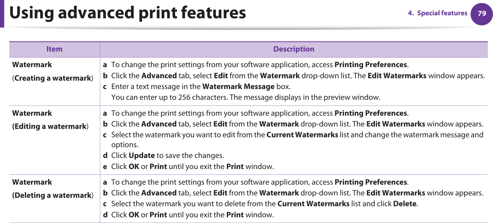 Using advanced print features 794. Special featuresWatermark(Creating a watermark)a  To change the print settings from your software application, access Printing Preferences.b  Click the Advanced tab, select Edit from the Watermark drop-down list. The Edit Watermarks window appears.c  Enter a text message in the Watermark Message box. You can enter up to 256 characters. The message displays in the preview window.Watermark(Editing a watermark)a  To change the print settings from your software application, access Printing Preferences.b  Click the Advanced tab, select Edit from the Watermark drop-down list. The Edit Watermarks window appears. c  Select the watermark you want to edit from the Current Watermarks list and change the watermark message and options. d  Click Update to save the changes.e  Click OK or Print until you exit the Print window. Watermark(Deleting a watermark)a  To change the print settings from your software application, access Printing Preferences.b  Click the Advanced tab, select Edit from the Watermark drop-down list. The Edit Watermarks window appears. c  Select the watermark you want to delete from the Current Watermarks list and click Delete. d  Click OK or Print until you exit the Print window.Item Description
