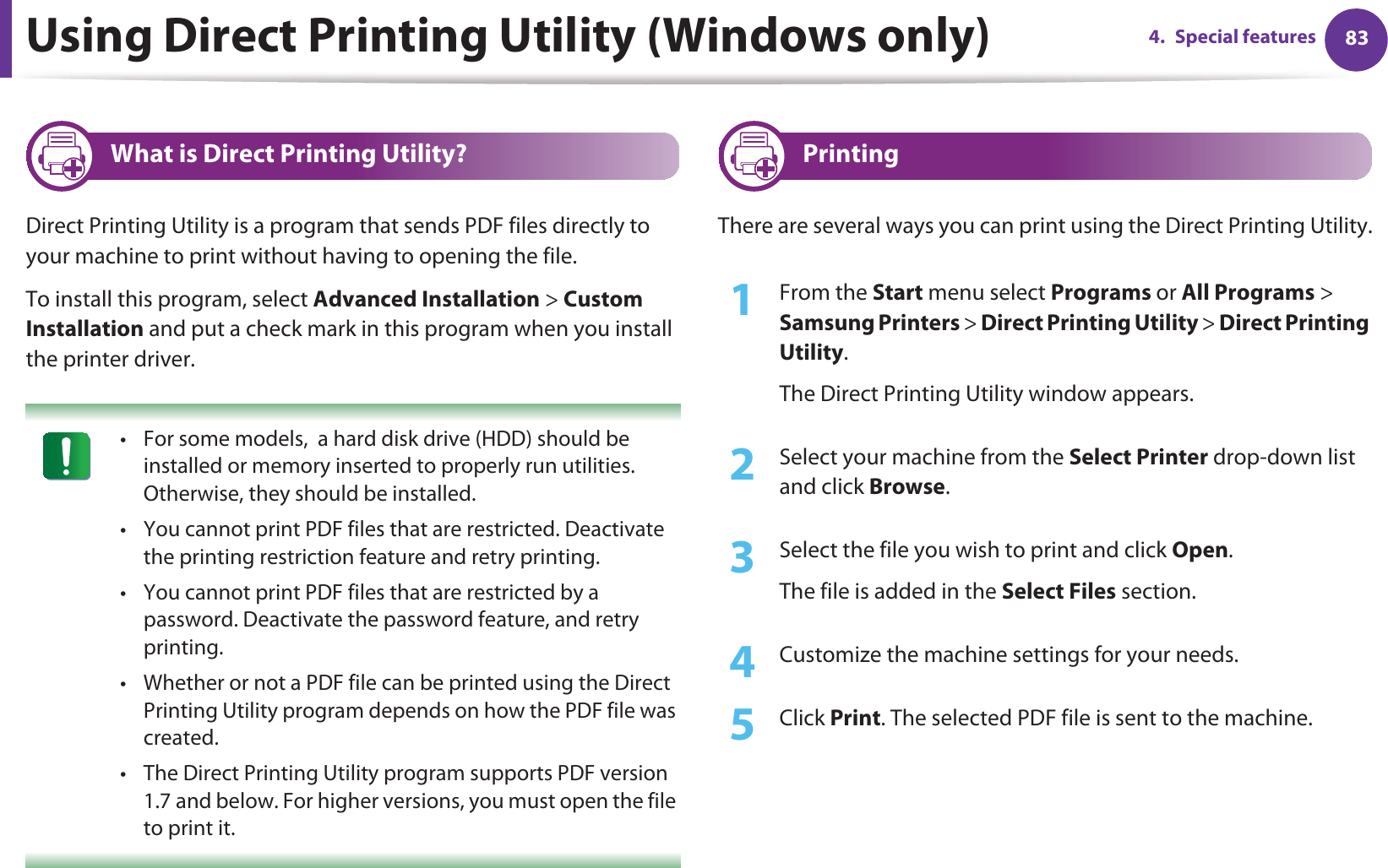 834. Special featuresUsing Direct Printing Utility (Windows only)3 What is Direct Printing Utility?Direct Printing Utility is a program that sends PDF files directly to your machine to print without having to opening the file.To install this program, select Advanced Installation &gt; Custom Installation and put a check mark in this program when you install the printer driver. • For some models,  a hard disk drive (HDD) should be installed or memory inserted to properly run utilities. Otherwise, they should be installed.• You cannot print PDF files that are restricted. Deactivate the printing restriction feature and retry printing.• You cannot print PDF files that are restricted by a password. Deactivate the password feature, and retry printing.• Whether or not a PDF file can be printed using the Direct Printing Utility program depends on how the PDF file was created.• The Direct Printing Utility program supports PDF version 1.7 and below. For higher versions, you must open the file to print it. 4 PrintingThere are several ways you can print using the Direct Printing Utility.1From the Start menu select Programs or All Programs &gt; Samsung Printers &gt; Direct Printing Utility &gt; Direct Printing Utility.The Direct Printing Utility window appears.2  Select your machine from the Select Printer drop-down list and click Browse.3  Select the file you wish to print and click Open.The file is added in the Select Files section.4  Customize the machine settings for your needs. 5  Click Print. The selected PDF file is sent to the machine.