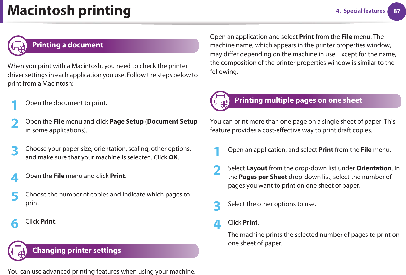 874. Special featuresMacintosh printing8 Printing a documentWhen you print with a Macintosh, you need to check the printer driver settings in each application you use. Follow the steps below to print from a Macintosh:1Open the document to print.2  Open the File menu and click Page Setup (Document Setup in some applications).3  Choose your paper size, orientation, scaling, other options, and make sure that your machine is selected. Click OK.4  Open the File menu and click Print. 5  Choose the number of copies and indicate which pages to print. 6  Click Print.9 Changing printer settingsYou can use advanced printing features when using your machine.Open an application and select Print from the File menu. The machine name, which appears in the printer properties window, may differ depending on the machine in use. Except for the name, the composition of the printer properties window is similar to the following.10 Printing multiple pages on one sheet You can print more than one page on a single sheet of paper. This feature provides a cost-effective way to print draft copies.1Open an application, and select Print from the File menu.2  Select Layout from the drop-down list under Orientation. In the Pages per Sheet drop-down list, select the number of pages you want to print on one sheet of paper.3  Select the other options to use.4  Click Print. The machine prints the selected number of pages to print on one sheet of paper.