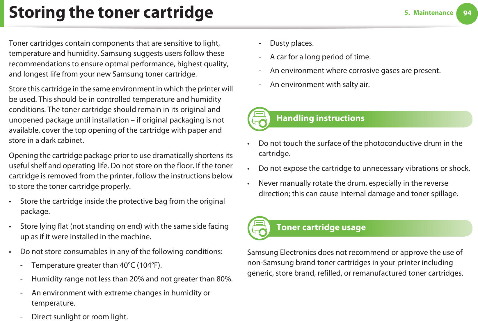 945. MaintenanceStoring the toner cartridgeToner cartridges contain components that are sensitive to light, temperature and humidity. Samsung suggests users follow these recommendations to ensure optmal performance, highest quality, and longest life from your new Samsung toner cartridge.Store this cartridge in the same environment in which the printer will be used. This should be in controlled temperature and humidity conditions. The toner cartridge should remain in its original and unopened package until installation – if original packaging is not available, cover the top opening of the cartridge with paper and store in a dark cabinet.Opening the cartridge package prior to use dramatically shortens its useful shelf and operating life. Do not store on the floor. If the toner cartridge is removed from the printer, follow the instructions below to store the toner cartridge properly.• Store the cartridge inside the protective bag from the original package. • Store lying flat (not standing on end) with the same side facing up as if it were installed in the machine.• Do not store consumables in any of the following conditions:- Temperature greater than 40°C (104°F).- Humidity range not less than 20% and not greater than 80%.- An environment with extreme changes in humidity or temperature.- Direct sunlight or room light.-Dusty places.- A car for a long period of time.- An environment where corrosive gases are present.- An environment with salty air.1 Handling instructions• Do not touch the surface of the photoconductive drum in the cartridge.• Do not expose the cartridge to unnecessary vibrations or shock.• Never manually rotate the drum, especially in the reverse direction; this can cause internal damage and toner spillage.2 Toner cartridge usageSamsung Electronics does not recommend or approve the use of non-Samsung brand toner cartridges in your printer including generic, store brand, refilled, or remanufactured toner cartridges.