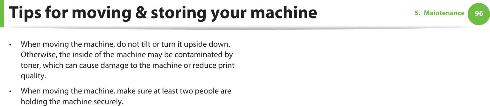965. MaintenanceTips for moving &amp; storing your machine• When moving the machine, do not tilt or turn it upside down. Otherwise, the inside of the machine may be contaminated by toner, which can cause damage to the machine or reduce print quality.• When moving the machine, make sure at least two people are holding the machine securely. 