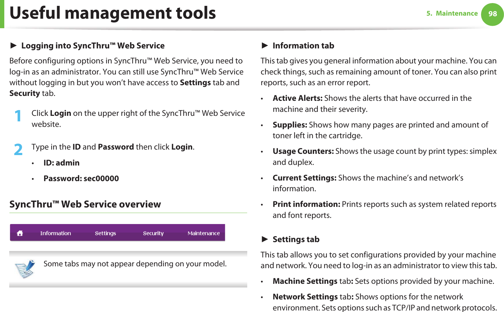 Useful management tools 985. MaintenanceŹLogging into SyncThru™ Web ServiceBefore configuring options in SyncThru™ Web Service, you need to log-in as an administrator. You can still use SyncThru™ Web Service without logging in but you won’t have access to Settings tab and Security tab. 1Click Login on the upper right of the SyncThru™ Web Service website.2  Type in the ID and Password then click Login.•ID: admin •Password: sec00000SyncThru™ Web Service overview Some tabs may not appear depending on your model. ŹInformation tabThis tab gives you general information about your machine. You can check things, such as remaining amount of toner. You can also print reports, such as an error report.•Active Alerts: Shows the alerts that have occurred in the machine and their severity.•Supplies: Shows how many pages are printed and amount of toner left in the cartridge.•Usage Counters: Shows the usage count by print types: simplex and duplex.•Current Settings: Shows the machine’s and network’s information. •Print information: Prints reports such as system related reports and font reports.ŹSettings tabThis tab allows you to set configurations provided by your machine and network. You need to log-in as an administrator to view this tab. •Machine Settings tab: Sets options provided by your machine. •Network Settings tab: Shows options for the network environment. Sets options such as TCP/IP and network protocols. 