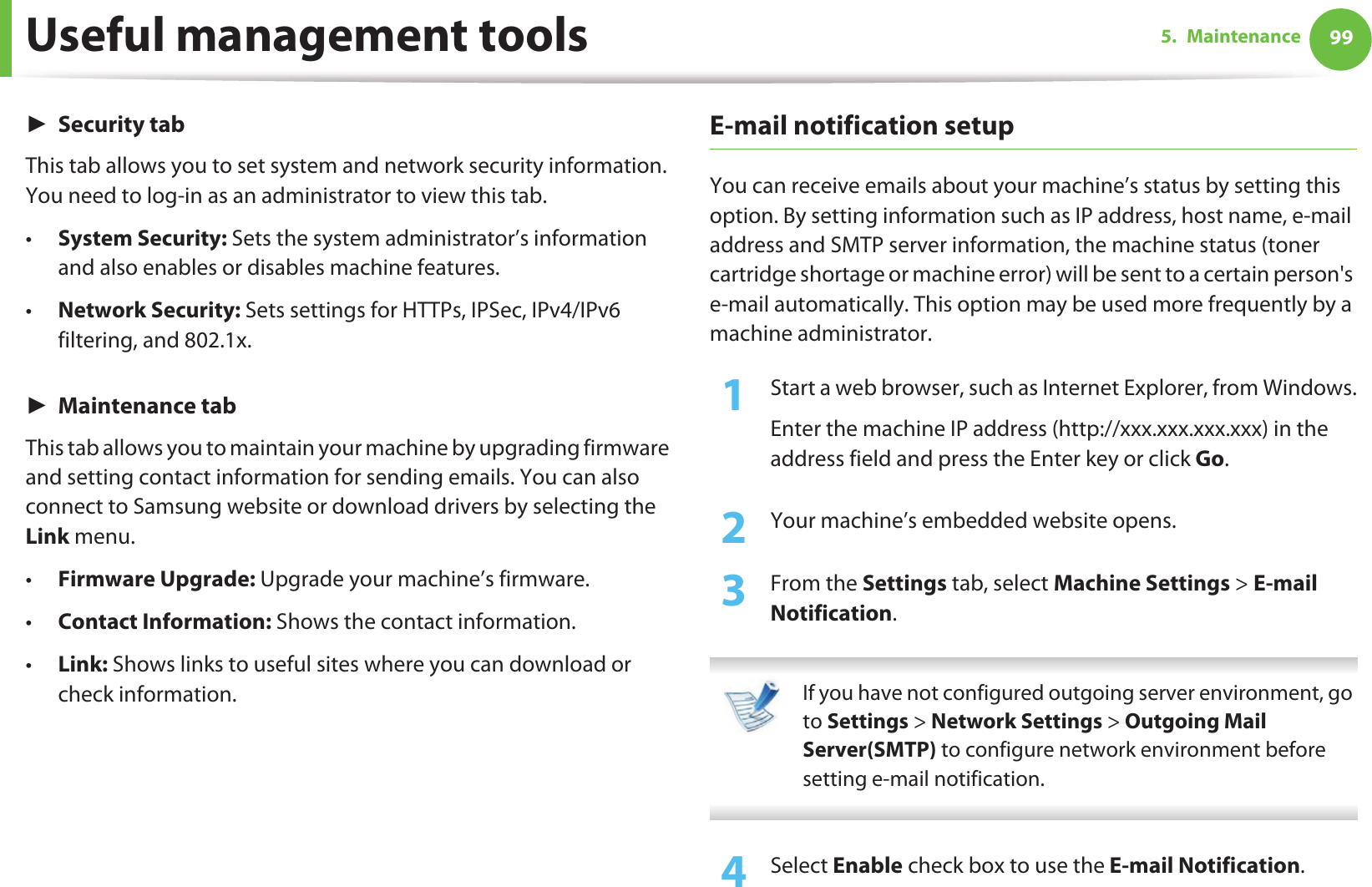 Useful management tools 995. MaintenanceŹSecurity tabThis tab allows you to set system and network security information. You need to log-in as an administrator to view this tab.•System Security: Sets the system administrator’s information and also enables or disables machine features.•Network Security: Sets settings for HTTPs, IPSec, IPv4/IPv6 filtering, and 802.1x.ŹMaintenance tabThis tab allows you to maintain your machine by upgrading firmware and setting contact information for sending emails. You can also connect to Samsung website or download drivers by selecting the Link menu.•Firmware Upgrade: Upgrade your machine’s firmware.•Contact Information: Shows the contact information.•Link: Shows links to useful sites where you can download or check information.E-mail notification setupYou can receive emails about your machine’s status by setting this option. By setting information such as IP address, host name, e-mail address and SMTP server information, the machine status (toner cartridge shortage or machine error) will be sent to a certain person&apos;s e-mail automatically. This option may be used more frequently by a machine administrator. 1Start a web browser, such as Internet Explorer, from Windows.Enter the machine IP address (http://xxx.xxx.xxx.xxx) in the address field and press the Enter key or click Go.2  Your machine’s embedded website opens.3  From the Settings tab, select Machine Settings &gt; E-mail Notification.  If you have not configured outgoing server environment, go to Settings &gt; Network Settings &gt; Outgoing Mail Server(SMTP) to configure network environment before setting e-mail notification.  4  Select Enable check box to use the E-mail Notification.