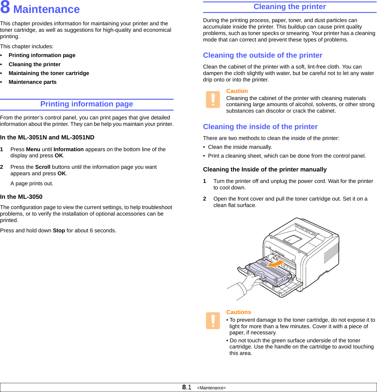8.1   &lt;Maintenance&gt;8 MaintenanceThis chapter provides information for maintaining your printer and the toner cartridge, as well as suggestions for high-quality and economical printing.This chapter includes:• Printing information page• Cleaning the printer• Maintaining the toner cartridge• Maintenance partsPrinting information pageFrom the printer’s control panel, you can print pages that give detailed information about the printer. They can be help you maintain your printer.In the ML-3051N and ML-3051ND1Press Menu until Information appears on the bottom line of the display and press OK.2Press the Scroll buttons until the information page you want appears and press OK.A page prints out.In the ML-3050The configuration page to view the current settings, to help troubleshoot problems, or to verify the installation of optional accessories can be printed.Press and hold down Stop for about 6 seconds.Cleaning the printerDuring the printing process, paper, toner, and dust particles can accumulate inside the printer. This buildup can cause print quality problems, such as toner specks or smearing. Your printer has a cleaning mode that can correct and prevent these types of problems.Cleaning the outside of the printerClean the cabinet of the printer with a soft, lint-free cloth. You can dampen the cloth slightly with water, but be careful not to let any water drip onto or into the printer.CautionCleaning the cabinet of the printer with cleaning materials containing large amounts of alcohol, solvents, or other strong substances can discolor or crack the cabinet.Cleaning the inside of the printerThere are two methods to clean the inside of the printer:•  Clean the inside manually.•  Print a cleaning sheet, which can be done from the control panel.Cleaning the Inside of the printer manually1Turn the printer off and unplug the power cord. Wait for the printer to cool down.2Open the front cover and pull the toner cartridge out. Set it on a clean flat surface.Cautions• To prevent damage to the toner cartridge, do not expose it to light for more than a few minutes. Cover it with a piece of paper, if necessary. • Do not touch the green surface underside of the toner cartridge. Use the handle on the cartridge to avoid touching this area.