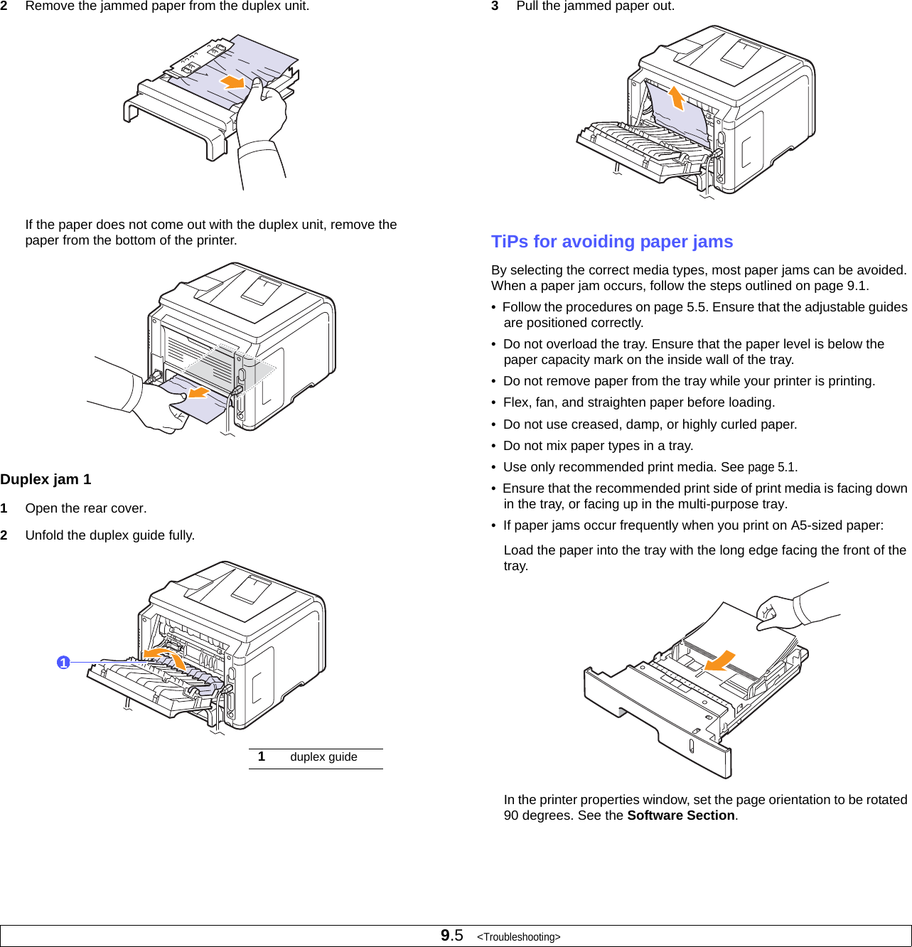 9.5   &lt;Troubleshooting&gt;2Remove the jammed paper from the duplex unit.If the paper does not come out with the duplex unit, remove the paper from the bottom of the printer.Duplex jam 11Open the rear cover.2Unfold the duplex guide fully.11duplex guide3Pull the jammed paper out.TiPs for avoiding paper jamsBy selecting the correct media types, most paper jams can be avoided. When a paper jam occurs, follow the steps outlined on page 9.1. •  Follow the procedures on page 5.5. Ensure that the adjustable guides are positioned correctly.•  Do not overload the tray. Ensure that the paper level is below the paper capacity mark on the inside wall of the tray.•  Do not remove paper from the tray while your printer is printing.•  Flex, fan, and straighten paper before loading. •  Do not use creased, damp, or highly curled paper.•  Do not mix paper types in a tray.•  Use only recommended print media. See page 5.1.•  Ensure that the recommended print side of print media is facing down in the tray, or facing up in the multi-purpose tray.•  If paper jams occur frequently when you print on A5-sized paper:Load the paper into the tray with the long edge facing the front of the tray. In the printer properties window, set the page orientation to be rotated 90 degrees. See the Software Section.