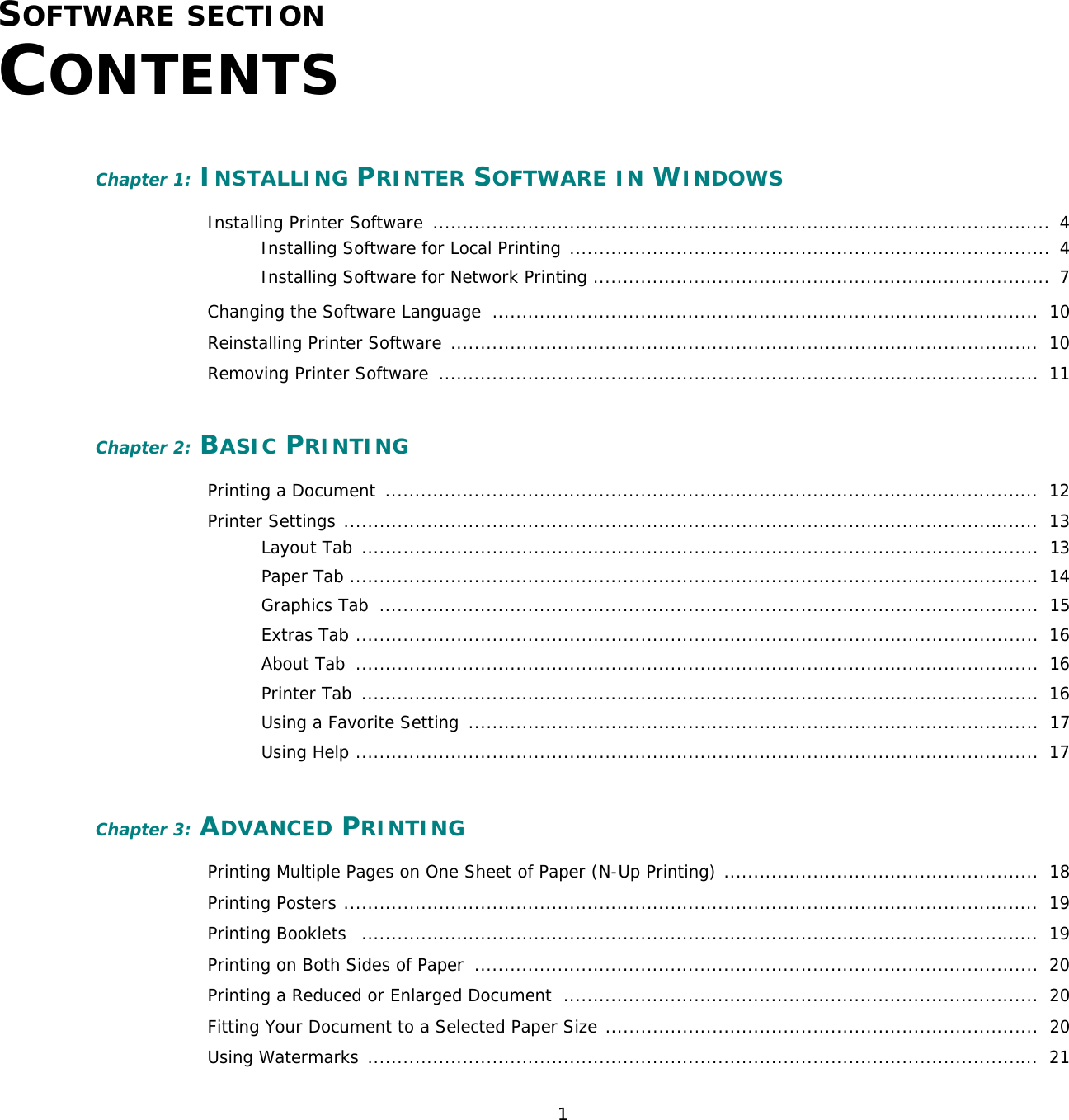 1SOFTWARE SECTION CONTENTSChapter 1: INSTALLING PRINTER SOFTWARE IN WINDOWSInstalling Printer Software  ........................................................................................................  4Installing Software for Local Printing .................................................................................  4Installing Software for Network Printing .............................................................................  7Changing the Software Language  ............................................................................................  10Reinstalling Printer Software ...................................................................................................  10Removing Printer Software  .....................................................................................................  11Chapter 2: BASIC PRINTINGPrinting a Document  ..............................................................................................................  12Printer Settings .....................................................................................................................  13Layout Tab  ..................................................................................................................  13Paper Tab ....................................................................................................................  14Graphics Tab  ...............................................................................................................  15Extras Tab ...................................................................................................................  16About Tab  ...................................................................................................................  16Printer Tab  ..................................................................................................................  16Using a Favorite Setting  ................................................................................................  17Using Help ...................................................................................................................  17Chapter 3: ADVANCED PRINTINGPrinting Multiple Pages on One Sheet of Paper (N-Up Printing) .....................................................  18Printing Posters .....................................................................................................................  19Printing Booklets   ..................................................................................................................  19Printing on Both Sides of Paper  ...............................................................................................  20Printing a Reduced or Enlarged Document  ................................................................................  20Fitting Your Document to a Selected Paper Size .........................................................................  20Using Watermarks .................................................................................................................  21