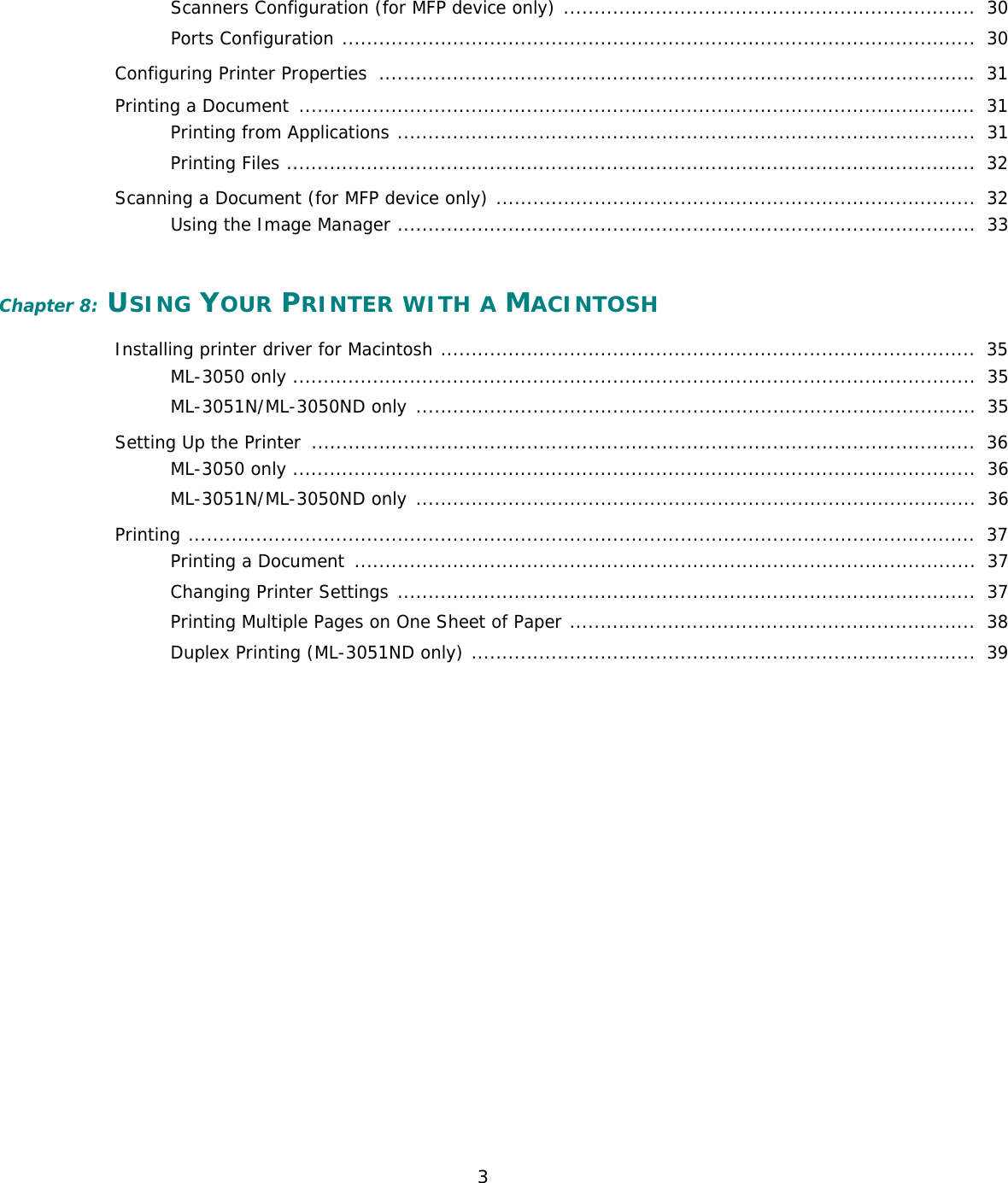 3Scanners Configuration (for MFP device only) ...................................................................  30Ports Configuration .......................................................................................................  30Configuring Printer Properties  ................................................................................................. 31Printing a Document  ..............................................................................................................  31Printing from Applications ..............................................................................................  31Printing Files ................................................................................................................  32Scanning a Document (for MFP device only) ..............................................................................  32Using the Image Manager ..............................................................................................  33Chapter 8: USING YOUR PRINTER WITH A MACINTOSHInstalling printer driver for Macintosh .......................................................................................  35ML-3050 only ...............................................................................................................  35ML-3051N/ML-3050ND only ...........................................................................................  35Setting Up the Printer  ............................................................................................................  36ML-3050 only ...............................................................................................................  36ML-3051N/ML-3050ND only ...........................................................................................  36Printing ................................................................................................................................  37Printing a Document  .....................................................................................................  37Changing Printer Settings ..............................................................................................  37Printing Multiple Pages on One Sheet of Paper ..................................................................  38Duplex Printing (ML-3051ND only) ..................................................................................  39