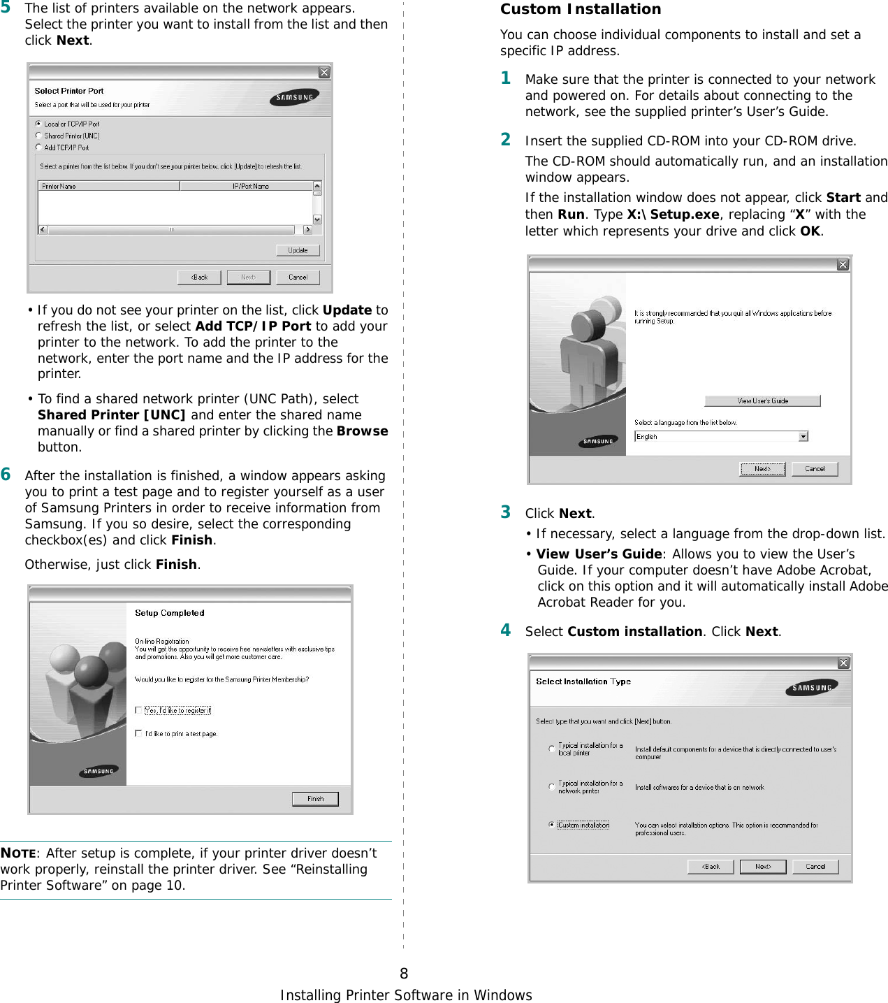 Installing Printer Software in Windows85The list of printers available on the network appears. Select the printer you want to install from the list and then click Next. • If you do not see your printer on the list, click Update to refresh the list, or select Add TCP/IP Port to add your printer to the network. To add the printer to the network, enter the port name and the IP address for the printer.• To find a shared network printer (UNC Path), select Shared Printer [UNC] and enter the shared name manually or find a shared printer by clicking the Browse button.6After the installation is finished, a window appears asking you to print a test page and to register yourself as a user of Samsung Printers in order to receive information from Samsung. If you so desire, select the corresponding checkbox(es) and click Finish.Otherwise, just click Finish.NOTE: After setup is complete, if your printer driver doesn’t work properly, reinstall the printer driver. See “Reinstalling Printer Software” on page 10.Custom InstallationYou can choose individual components to install and set a specific IP address.1Make sure that the printer is connected to your network and powered on. For details about connecting to the network, see the supplied printer’s User’s Guide.2Insert the supplied CD-ROM into your CD-ROM drive.The CD-ROM should automatically run, and an installation window appears.If the installation window does not appear, click Start and then Run. Type X:\Setup.exe, replacing “X” with the letter which represents your drive and click OK.3Click Next. • If necessary, select a language from the drop-down list.• View User’s Guide: Allows you to view the User’s Guide. If your computer doesn’t have Adobe Acrobat, click on this option and it will automatically install Adobe Acrobat Reader for you.4Select Custom installation. Click Next.