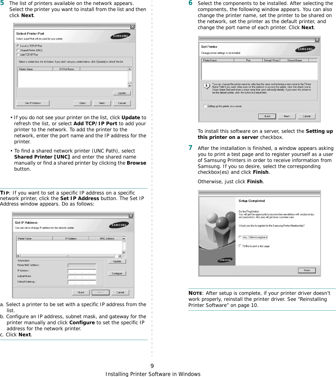 Installing Printer Software in Windows95The list of printers available on the network appears. Select the printer you want to install from the list and then click Next. • If you do not see your printer on the list, click Update to refresh the list, or select Add TCP/IP Port to add your printer to the network. To add the printer to the network, enter the port name and the IP address for the printer.• To find a shared network printer (UNC Path), select Shared Printer [UNC] and enter the shared name manually or find a shared printer by clicking the Browse button.TIP: If you want to set a specific IP address on a specific network printer, click the Set IP Address button. The Set IP Address window appears. Do as follows:a. Select a printer to be set with a specific IP address from the list.b. Configure an IP address, subnet mask, and gateway for the printer manually and click Configure to set the specific IP address for the network printer.c. Click Next.6Select the components to be installed. After selecting the components, the following window appears. You can also change the printer name, set the printer to be shared on the network, set the printer as the default printer, and change the port name of each printer. Click Next.To install this software on a server, select the Setting up this printer on a server checkbox.7After the installation is finished, a window appears asking you to print a test page and to register yourself as a user of Samsung Printers in order to receive information from Samsung. If you so desire, select the corresponding checkbox(es) and click Finish.Otherwise, just click Finish.NOTE: After setup is complete, if your printer driver doesn’t work properly, reinstall the printer driver. See “Reinstalling Printer Software” on page 10.