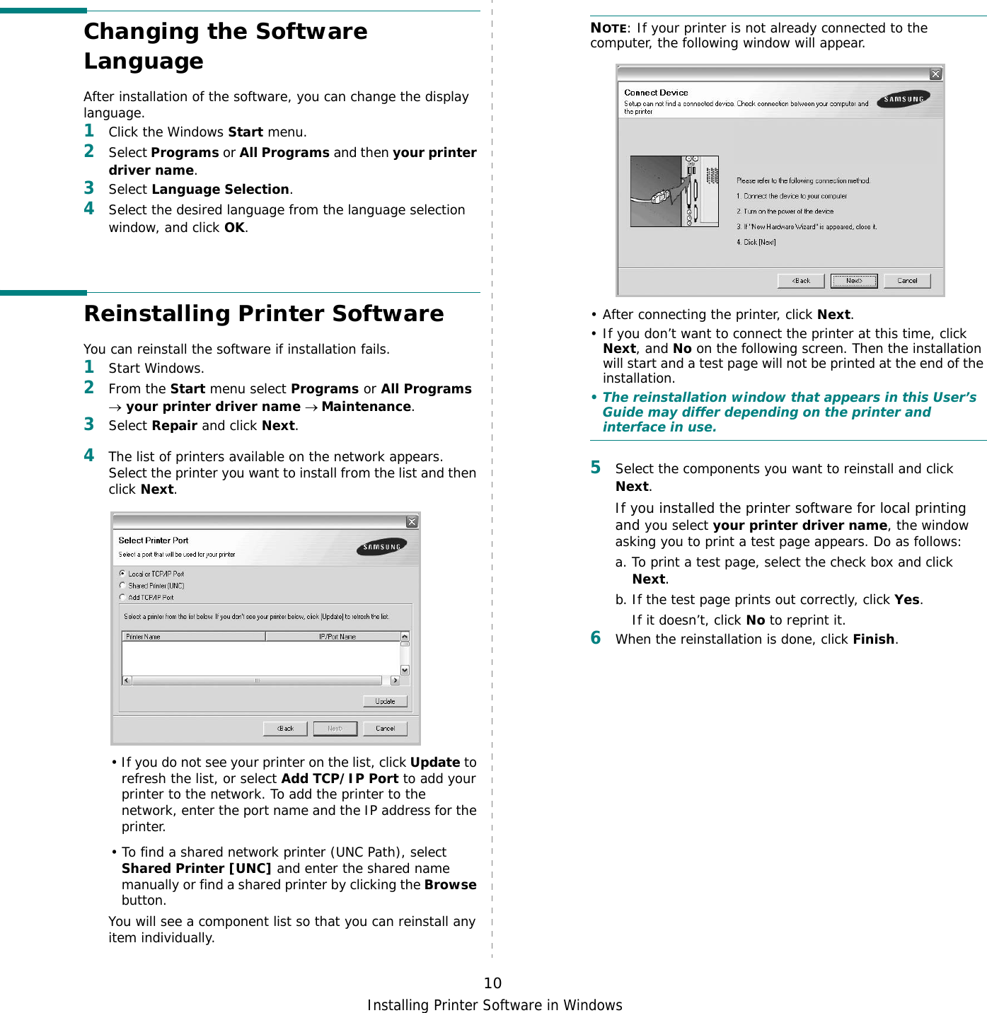 Installing Printer Software in Windows10Changing the Software LanguageAfter installation of the software, you can change the display language. 1Click the Windows Start menu.2Select Programs or All Programs and then your printer driver name.3Select Language Selection.4Select the desired language from the language selection window, and click OK.Reinstalling Printer SoftwareYou can reinstall the software if installation fails.1Start Windows.2From the Start menu select Programs or All Programs → your printer driver name → Maintenance.3Select Repair and click Next.4The list of printers available on the network appears. Select the printer you want to install from the list and then click Next. • If you do not see your printer on the list, click Update to refresh the list, or select Add TCP/IP Port to add your printer to the network. To add the printer to the network, enter the port name and the IP address for the printer.• To find a shared network printer (UNC Path), select Shared Printer [UNC] and enter the shared name manually or find a shared printer by clicking the Browse button.You will see a component list so that you can reinstall any item individually.NOTE: If your printer is not already connected to the computer, the following window will appear.• After connecting the printer, click Next.• If you don’t want to connect the printer at this time, click Next, and No on the following screen. Then the installation will start and a test page will not be printed at the end of the installation.• The reinstallation window that appears in this User’s Guide may differ depending on the printer and interface in use.5Select the components you want to reinstall and click Next.If you installed the printer software for local printing and you select your printer driver name, the window asking you to print a test page appears. Do as follows:a. To print a test page, select the check box and click Next.b. If the test page prints out correctly, click Yes.If it doesn’t, click No to reprint it.6When the reinstallation is done, click Finish.