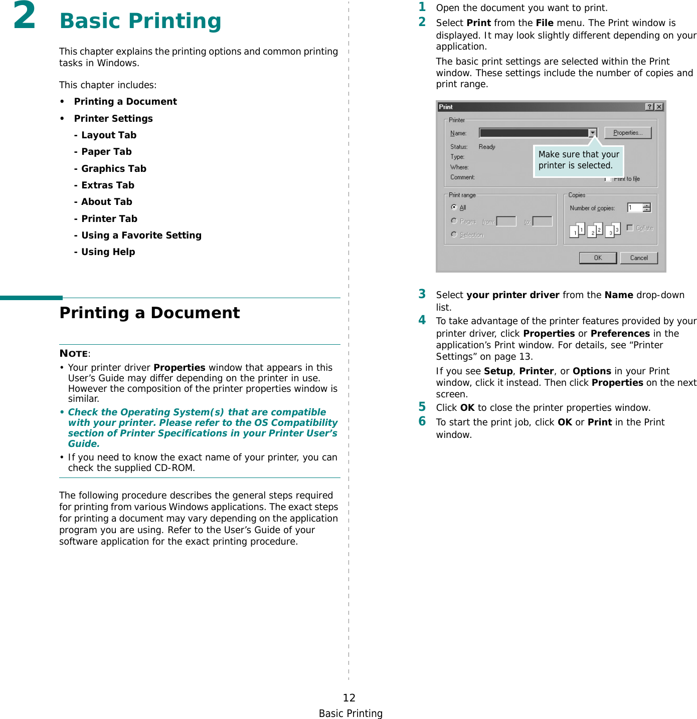 Basic Printing122Basic Printing This chapter explains the printing options and common printing tasks in Windows. This chapter includes:• Printing a Document•Printer Settings- Layout Tab- Paper Tab- Graphics Tab- Extras Tab- About Tab- Printer Tab- Using a Favorite Setting- Using HelpPrinting a DocumentNOTE: • Your printer driver Properties window that appears in this User’s Guide may differ depending on the printer in use. However the composition of the printer properties window is similar.• Check the Operating System(s) that are compatible with your printer. Please refer to the OS Compatibility section of Printer Specifications in your Printer User’s Guide.• If you need to know the exact name of your printer, you can check the supplied CD-ROM.The following procedure describes the general steps required for printing from various Windows applications. The exact steps for printing a document may vary depending on the application program you are using. Refer to the User’s Guide of your software application for the exact printing procedure.1Open the document you want to print.2Select Print from the File menu. The Print window is displayed. It may look slightly different depending on your application. The basic print settings are selected within the Print window. These settings include the number of copies and print range.3Select your printer driver from the Name drop-down list.4To take advantage of the printer features provided by your printer driver, click Properties or Preferences in the application’s Print window. For details, see “Printer Settings” on page 13.If you see Setup, Printer, or Options in your Print window, click it instead. Then click Properties on the next screen.5Click OK to close the printer properties window.6To start the print job, click OK or Print in the Print window.Make sure that your printer is selected.