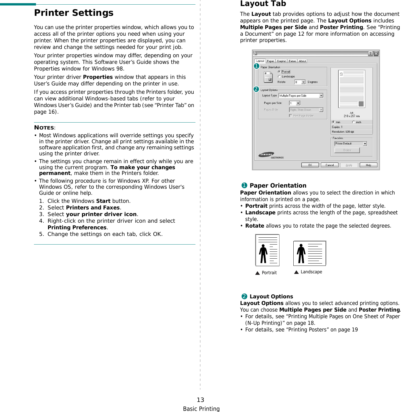 Basic Printing13Printer SettingsYou can use the printer properties window, which allows you to access all of the printer options you need when using your printer. When the printer properties are displayed, you can review and change the settings needed for your print job. Your printer properties window may differ, depending on your operating system. This Software User’s Guide shows the Properties window for Windows 98.Your printer driver Properties window that appears in this User’s Guide may differ depending on the printer in use.If you access printer properties through the Printers folder, you can view additional Windows-based tabs (refer to your Windows User’s Guide) and the Printer tab (see “Printer Tab” on page 16).NOTES:• Most Windows applications will override settings you specify in the printer driver. Change all print settings available in the software application first, and change any remaining settings using the printer driver. • The settings you change remain in effect only while you are using the current program. To make your changes permanent, make them in the Printers folder. • The following procedure is for Windows XP. For other Windows OS, refer to the corresponding Windows User&apos;s Guide or online help.1. Click the Windows Start button.2. Select Printers and Faxes.3. Select your printer driver icon.4. Right-click on the printer driver icon and select Printing Preferences.5. Change the settings on each tab, click OK.Layout TabThe Layout tab provides options to adjust how the document appears on the printed page. The Layout Options includes Multiple Pages per Side and Poster Printing. See “Printing a Document” on page 12 for more information on accessing printer properties.   Paper OrientationPaper Orientation allows you to select the direction in which information is printed on a page. •Portrait prints across the width of the page, letter style. •Landscape prints across the length of the page, spreadsheet style. •Rotate allows you to rotate the page the selected degrees.Layout OptionsLayout Options allows you to select advanced printing options. You can choose Multiple Pages per Side and Poster Printing.•For details, see “Printing Multiple Pages on One Sheet of Paper (N-Up Printing)” on page 18.•For details, see “Printing Posters” on page 19121 Landscape Portrait2