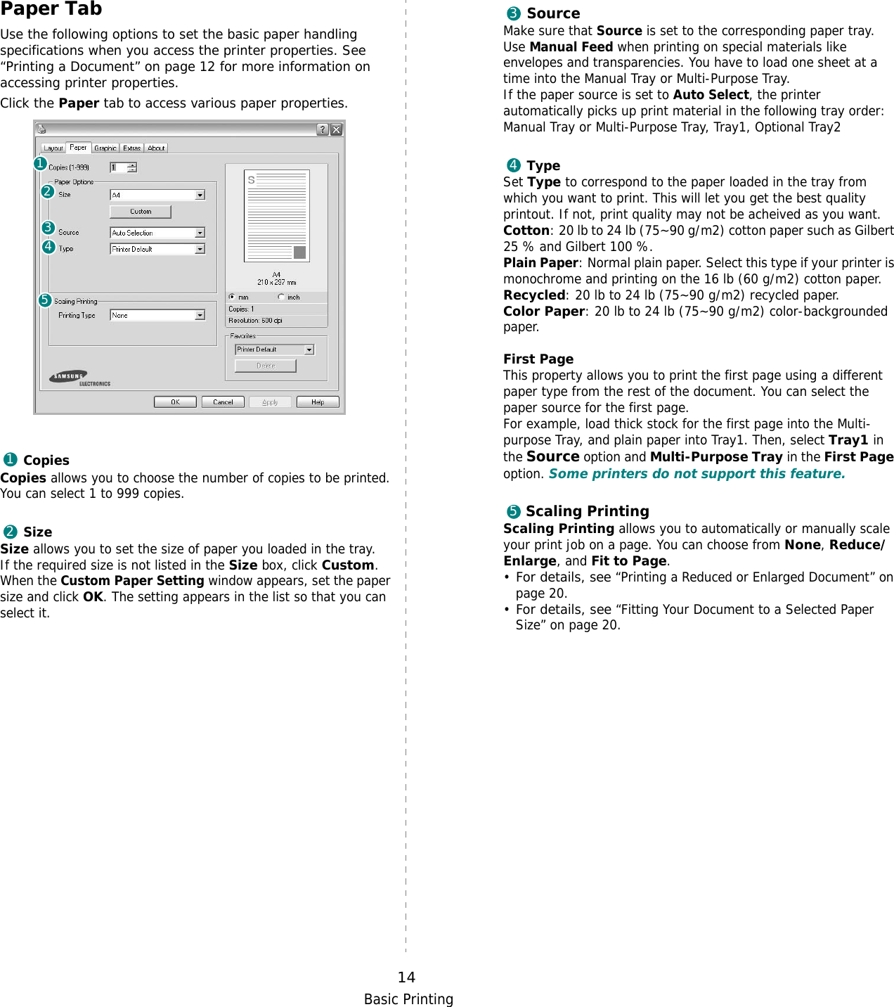 Basic Printing14Paper TabUse the following options to set the basic paper handling specifications when you access the printer properties. See “Printing a Document” on page 12 for more information on accessing printer properties. Click the Paper tab to access various paper properties. CopiesCopies allows you to choose the number of copies to be printed. You can select 1 to 999 copies. SizeSize allows you to set the size of paper you loaded in the tray. If the required size is not listed in the Size box, click Custom. When the Custom Paper Setting window appears, set the paper size and click OK. The setting appears in the list so that you can select it. 1234512SourceMake sure that Source is set to the corresponding paper tray.Use Manual Feed when printing on special materials like envelopes and transparencies. You have to load one sheet at a time into the Manual Tray or Multi-Purpose Tray.If the paper source is set to Auto Select, the printer automatically picks up print material in the following tray order: Manual Tray or Multi-Purpose Tray, Tray1, Optional Tray2TypeSet Type to correspond to the paper loaded in the tray from which you want to print. This will let you get the best quality printout. If not, print quality may not be acheived as you want.Cotton: 20 lb to 24 lb (75~90 g/m2) cotton paper such as Gilbert 25 % and Gilbert 100 %. Plain Paper: Normal plain paper. Select this type if your printer is monochrome and printing on the 16 lb (60 g/m2) cotton paper. Recycled: 20 lb to 24 lb (75~90 g/m2) recycled paper.Color Paper: 20 lb to 24 lb (75~90 g/m2) color-backgrounded paper.  First Page This property allows you to print the first page using a different paper type from the rest of the document. You can select the paper source for the first page. For example, load thick stock for the first page into the Multi-purpose Tray, and plain paper into Tray1. Then, select Tray1 in the Source option and Multi-Purpose Tray in the First Page option. Some printers do not support this feature. Scaling PrintingScaling Printing allows you to automatically or manually scale your print job on a page. You can choose from None, Reduce/Enlarge, and Fit to Page. •For details, see “Printing a Reduced or Enlarged Document” on page 20.•For details, see “Fitting Your Document to a Selected Paper Size” on page 20.345