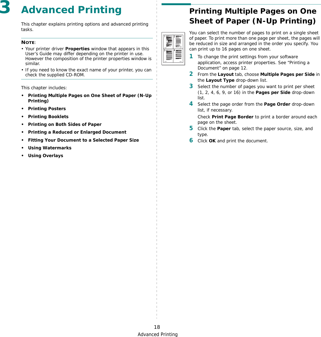 Advanced Printing183Advanced PrintingThis chapter explains printing options and advanced printing tasks. NOTE: • Your printer driver Properties window that appears in this User’s Guide may differ depending on the printer in use. However the composition of the printer properties window is similar.• If you need to know the exact name of your printer, you can check the supplied CD-ROM.This chapter includes:• Printing Multiple Pages on One Sheet of Paper (N-Up Printing)•Printing Posters•Printing Booklets• Printing on Both Sides of Paper• Printing a Reduced or Enlarged Document• Fitting Your Document to a Selected Paper Size• Using Watermarks• Using OverlaysPrinting Multiple Pages on One Sheet of Paper (N-Up Printing) You can select the number of pages to print on a single sheet of paper. To print more than one page per sheet, the pages will be reduced in size and arranged in the order you specify. You can print up to 16 pages on one sheet.  1To change the print settings from your software application, access printer properties. See “Printing a Document” on page 12.2From the Layout tab, choose Multiple Pages per Side in the Layout Type drop-down list. 3Select the number of pages you want to print per sheet (1, 2, 4, 6, 9, or 16) in the Pages per Side drop-down list.4Select the page order from the Page Order drop-down list, if necessary. Check Print Page Border to print a border around each page on the sheet. 5Click the Paper tab, select the paper source, size, and type.6Click OK and print the document. 1 23 4