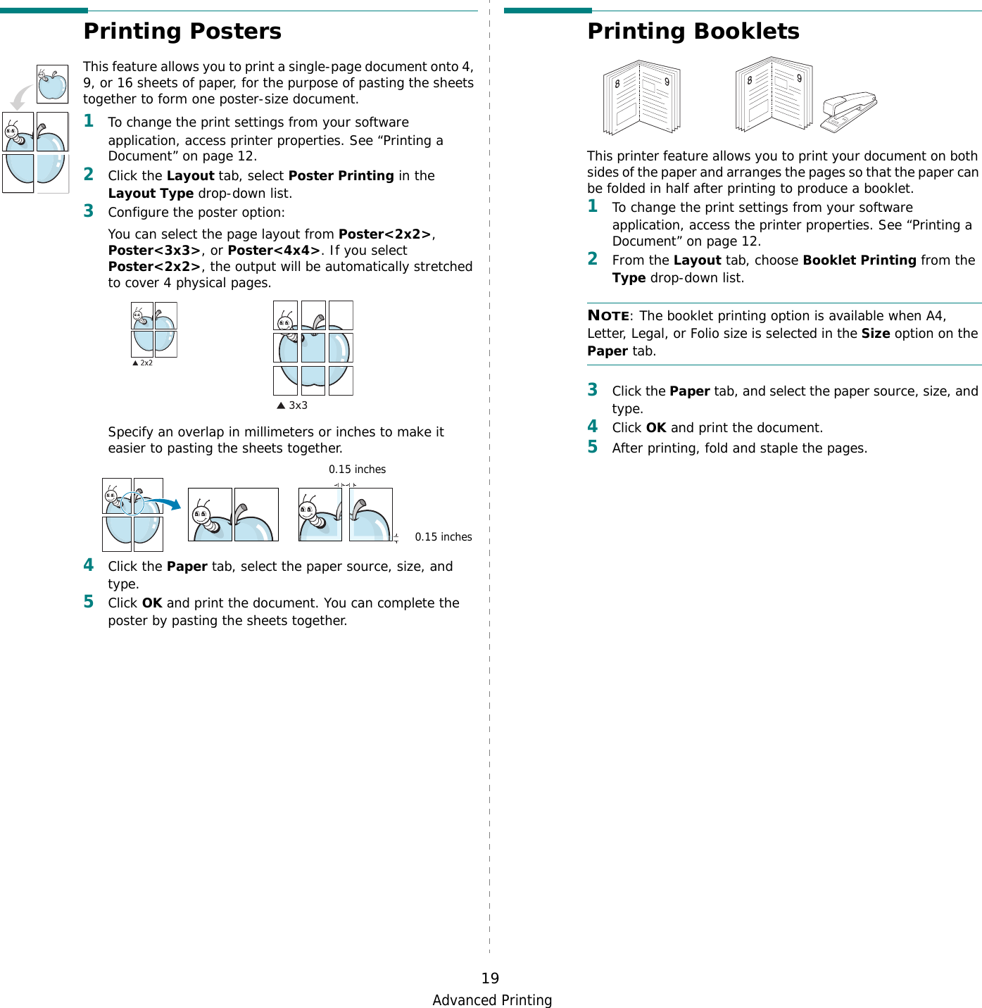 Advanced Printing19Printing PostersThis feature allows you to print a single-page document onto 4, 9, or 16 sheets of paper, for the purpose of pasting the sheets together to form one poster-size document.1To change the print settings from your software application, access printer properties. See “Printing a Document” on page 12.2Click the Layout tab, select Poster Printing in the Layout Type drop-down list.3Configure the poster option:You can select the page layout from Poster&lt;2x2&gt;, Poster&lt;3x3&gt;, or Poster&lt;4x4&gt;. If you select Poster&lt;2x2&gt;, the output will be automatically stretched to cover 4 physical pages. Specify an overlap in millimeters or inches to make it easier to pasting the sheets together. 4Click the Paper tab, select the paper source, size, and type.5Click OK and print the document. You can complete the poster by pasting the sheets together. 0.15 inches0.15 inchesPrinting Booklets This printer feature allows you to print your document on both sides of the paper and arranges the pages so that the paper can be folded in half after printing to produce a booklet. 1To change the print settings from your software application, access the printer properties. See “Printing a Document” on page 12.2From the Layout tab, choose Booklet Printing from the Type drop-down list. NOTE: The booklet printing option is available when A4, Letter, Legal, or Folio size is selected in the Size option on the Paper tab.3Click the Paper tab, and select the paper source, size, and type.4Click OK and print the document.5After printing, fold and staple the pages. 8989