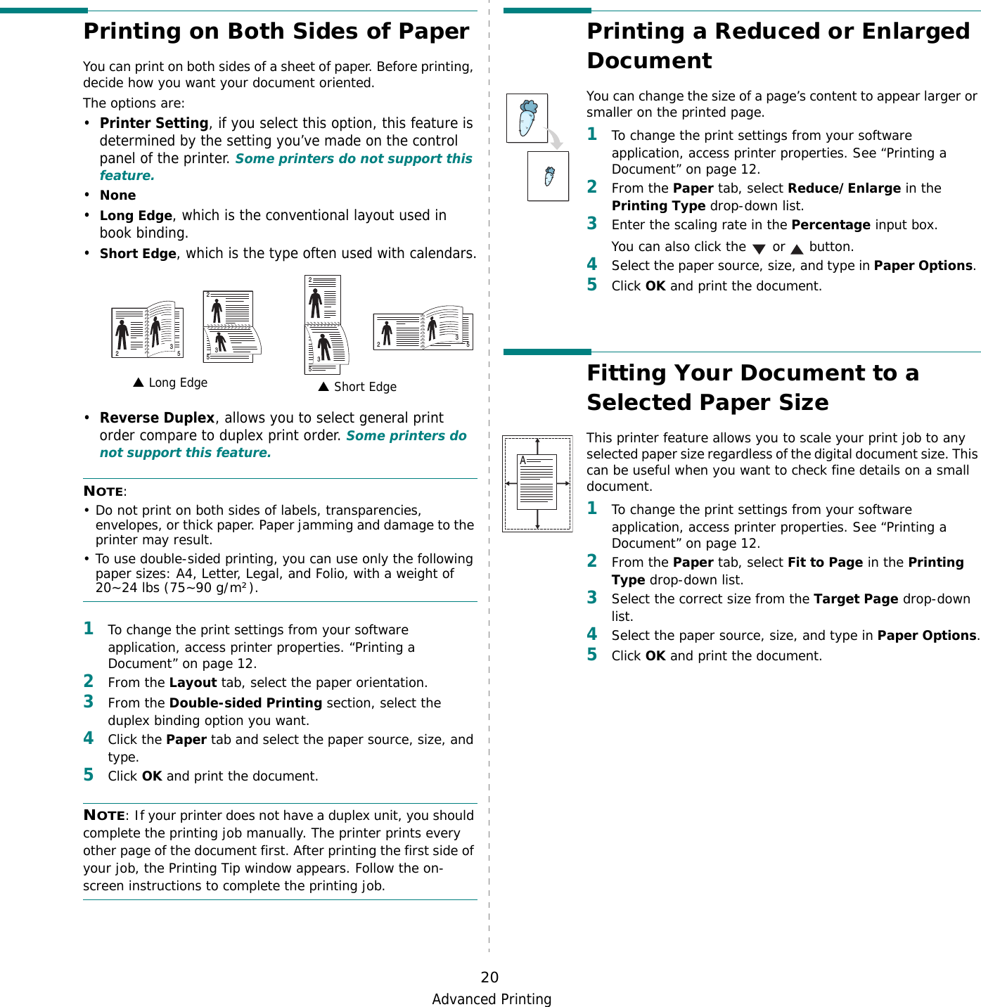 Advanced Printing20Printing on Both Sides of PaperYou can print on both sides of a sheet of paper. Before printing, decide how you want your document oriented.The options are:•Printer Setting, if you select this option, this feature is determined by the setting you’ve made on the control panel of the printer. Some printers do not support this feature.•None•Long Edge, which is the conventional layout used in book binding.•Short Edge, which is the type often used with calendars.•Reverse Duplex, allows you to select general print order compare to duplex print order. Some printers do not support this feature.NOTE: • Do not print on both sides of labels, transparencies, envelopes, or thick paper. Paper jamming and damage to the printer may result. • To use double-sided printing, you can use only the following paper sizes: A4, Letter, Legal, and Folio, with a weight of 20~24 lbs (75~90 g/m²). 1To change the print settings from your software application, access printer properties. “Printing a Document” on page 12.2From the Layout tab, select the paper orientation.3From the Double-sided Printing section, select the duplex binding option you want.     4Click the Paper tab and select the paper source, size, and type.5Click OK and print the document.NOTE: If your printer does not have a duplex unit, you should complete the printing job manually. The printer prints every other page of the document first. After printing the first side of your job, the Printing Tip window appears. Follow the on-screen instructions to complete the printing job. Long Edge▲ Short Edge▲253253253253Printing a Reduced or Enlarged Document You can change the size of a page’s content to appear larger or smaller on the printed page. 1To change the print settings from your software application, access printer properties. See “Printing a Document” on page 12. 2From the Paper tab, select Reduce/Enlarge in the Printing Type drop-down list. 3Enter the scaling rate in the Percentage input box.You can also click the   or   button.4Select the paper source, size, and type in Paper Options. 5Click OK and print the document. Fitting Your Document to a Selected Paper SizeThis printer feature allows you to scale your print job to any selected paper size regardless of the digital document size. This can be useful when you want to check fine details on a small document. 1To change the print settings from your software application, access printer properties. See “Printing a Document” on page 12.2From the Paper tab, select Fit to Page in the Printing Type drop-down list. 3Select the correct size from the Target Page drop-down list.4Select the paper source, size, and type in Paper Options.5Click OK and print the document.A