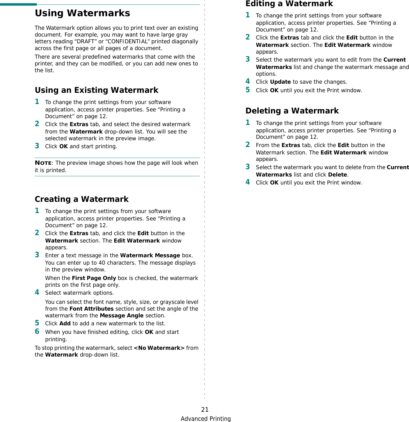 Advanced Printing21Using WatermarksThe Watermark option allows you to print text over an existing document. For example, you may want to have large gray letters reading “DRAFT” or “CONFIDENTIAL” printed diagonally across the first page or all pages of a document. There are several predefined watermarks that come with the printer, and they can be modified, or you can add new ones to the list. Using an Existing Watermark1To change the print settings from your software application, access printer properties. See “Printing a Document” on page 12. 2Click the Extras tab, and select the desired watermark from the Watermark drop-down list. You will see the selected watermark in the preview image. 3Click OK and start printing. NOTE: The preview image shows how the page will look when it is printed.Creating a Watermark1To change the print settings from your software application, access printer properties. See “Printing a Document” on page 12. 2Click the Extras tab, and click the Edit button in the Watermark section. The Edit Watermark window appears. 3Enter a text message in the Watermark Message box. You can enter up to 40 characters. The message displays in the preview window.When the First Page Only box is checked, the watermark prints on the first page only.4Select watermark options. You can select the font name, style, size, or grayscale level from the Font Attributes section and set the angle of the watermark from the Message Angle section. 5Click Add to add a new watermark to the list.   6When you have finished editing, click OK and start printing. To stop printing the watermark, select &lt;No Watermark&gt; from the Watermark drop-down list. Editing a Watermark1To change the print settings from your software application, access printer properties. See “Printing a Document” on page 12. 2Click the Extras tab and click the Edit button in the Watermark section. The Edit Watermark window appears.3Select the watermark you want to edit from the Current Watermarks list and change the watermark message and options. 4Click Update to save the changes.5Click OK until you exit the Print window. Deleting a Watermark1To change the print settings from your software application, access printer properties. See “Printing a Document” on page 12.2From the Extras tab, click the Edit button in the Watermark section. The Edit Watermark window appears. 3Select the watermark you want to delete from the Current Watermarks list and click Delete. 4Click OK until you exit the Print window.