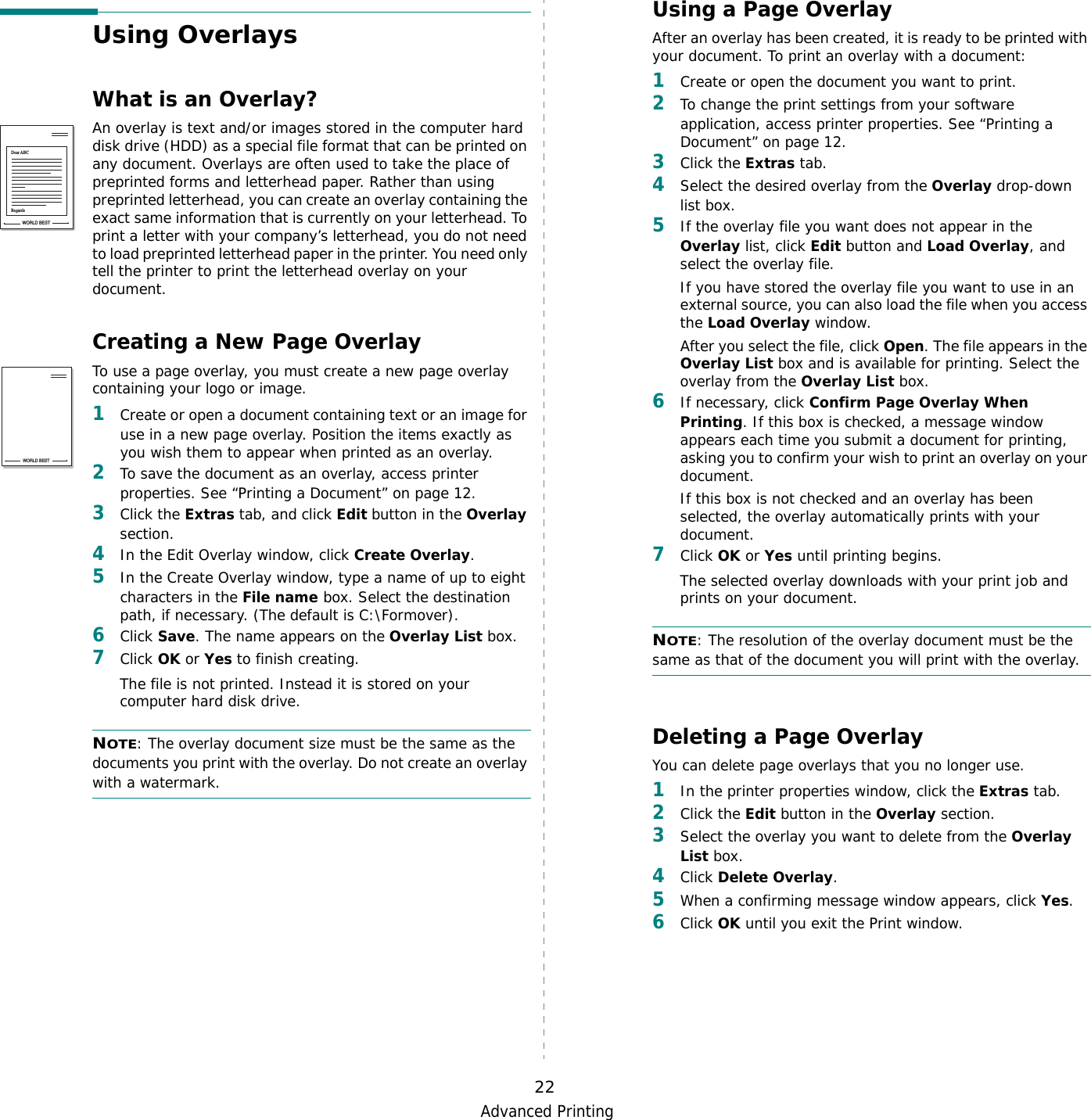 Advanced Printing22Using OverlaysWhat is an Overlay?An overlay is text and/or images stored in the computer hard disk drive (HDD) as a special file format that can be printed on any document. Overlays are often used to take the place of preprinted forms and letterhead paper. Rather than using preprinted letterhead, you can create an overlay containing the exact same information that is currently on your letterhead. To print a letter with your company’s letterhead, you do not need to load preprinted letterhead paper in the printer. You need only tell the printer to print the letterhead overlay on your document.Creating a New Page OverlayTo use a page overlay, you must create a new page overlay containing your logo or image.1Create or open a document containing text or an image for use in a new page overlay. Position the items exactly as you wish them to appear when printed as an overlay.2To save the document as an overlay, access printer properties. See “Printing a Document” on page 12.3Click the Extras tab, and click Edit button in the Overlay section. 4In the Edit Overlay window, click Create Overlay. 5In the Create Overlay window, type a name of up to eight characters in the File name box. Select the destination path, if necessary. (The default is C:\Formover).6Click Save. The name appears on the Overlay List box. 7Click OK or Yes to finish creating. The file is not printed. Instead it is stored on your computer hard disk drive. NOTE: The overlay document size must be the same as the documents you print with the overlay. Do not create an overlay with a watermark. WORLD BESTDear ABCRegardsWORLD BESTUsing a Page OverlayAfter an overlay has been created, it is ready to be printed with your document. To print an overlay with a document:1Create or open the document you want to print. 2To change the print settings from your software application, access printer properties. See “Printing a Document” on page 12. 3Click the Extras tab. 4Select the desired overlay from the Overlay drop-down list box. 5If the overlay file you want does not appear in the Overlay list, click Edit button and Load Overlay, and select the overlay file. If you have stored the overlay file you want to use in an external source, you can also load the file when you access the Load Overlay window. After you select the file, click Open. The file appears in the Overlay List box and is available for printing. Select the overlay from the Overlay List box. 6If necessary, click Confirm Page Overlay When Printing. If this box is checked, a message window appears each time you submit a document for printing, asking you to confirm your wish to print an overlay on your document. If this box is not checked and an overlay has been selected, the overlay automatically prints with your document. 7Click OK or Yes until printing begins. The selected overlay downloads with your print job and prints on your document. NOTE: The resolution of the overlay document must be the same as that of the document you will print with the overlay. Deleting a Page OverlayYou can delete page overlays that you no longer use. 1In the printer properties window, click the Extras tab. 2Click the Edit button in the Overlay section. 3Select the overlay you want to delete from the Overlay List box. 4Click Delete Overlay. 5When a confirming message window appears, click Yes.6Click OK until you exit the Print window.