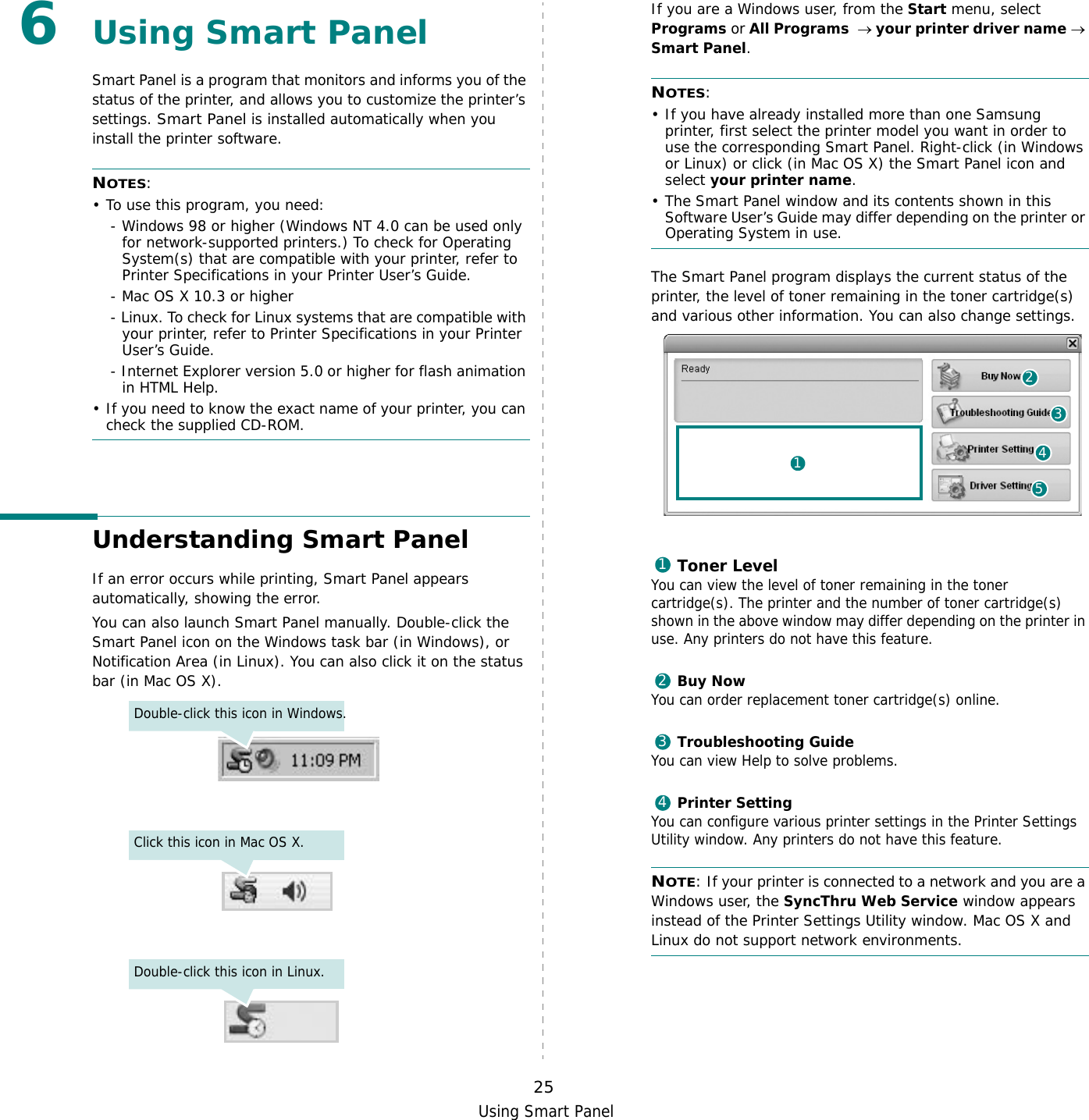 Using Smart Panel256Using Smart PanelSmart Panel is a program that monitors and informs you of the status of the printer, and allows you to customize the printer’s settings. Smart Panel is installed automatically when you install the printer software.NOTES:• To use this program, you need:- Windows 98 or higher (Windows NT 4.0 can be used only for network-supported printers.) To check for Operating System(s) that are compatible with your printer, refer to Printer Specifications in your Printer User’s Guide.- Mac OS X 10.3 or higher- Linux. To check for Linux systems that are compatible with your printer, refer to Printer Specifications in your Printer User’s Guide.- Internet Explorer version 5.0 or higher for flash animation in HTML Help.• If you need to know the exact name of your printer, you can check the supplied CD-ROM.Understanding Smart PanelIf an error occurs while printing, Smart Panel appears automatically, showing the error.You can also launch Smart Panel manually. Double-click the Smart Panel icon on the Windows task bar (in Windows), or Notification Area (in Linux). You can also click it on the status bar (in Mac OS X).Double-click this icon in Windows.Click this icon in Mac OS X.Double-click this icon in Linux.If you are a Windows user, from the Start menu, select Programs or All Programs  → your printer driver name → Smart Panel.NOTES: • If you have already installed more than one Samsung printer, first select the printer model you want in order to use the corresponding Smart Panel. Right-click (in Windows or Linux) or click (in Mac OS X) the Smart Panel icon and select your printer name.• The Smart Panel window and its contents shown in this Software User’s Guide may differ depending on the printer or Operating System in use.The Smart Panel program displays the current status of the printer, the level of toner remaining in the toner cartridge(s) and various other information. You can also change settings.Toner LevelYou can view the level of toner remaining in the toner cartridge(s). The printer and the number of toner cartridge(s) shown in the above window may differ depending on the printer in use. Any printers do not have this feature.Buy NowYou can order replacement toner cartridge(s) online.Troubleshooting GuideYou can view Help to solve problems.Printer SettingYou can configure various printer settings in the Printer Settings Utility window. Any printers do not have this feature.NOTE: If your printer is connected to a network and you are a Windows user, the SyncThru Web Service window appears instead of the Printer Settings Utility window. Mac OS X and Linux do not support network environments.241531234