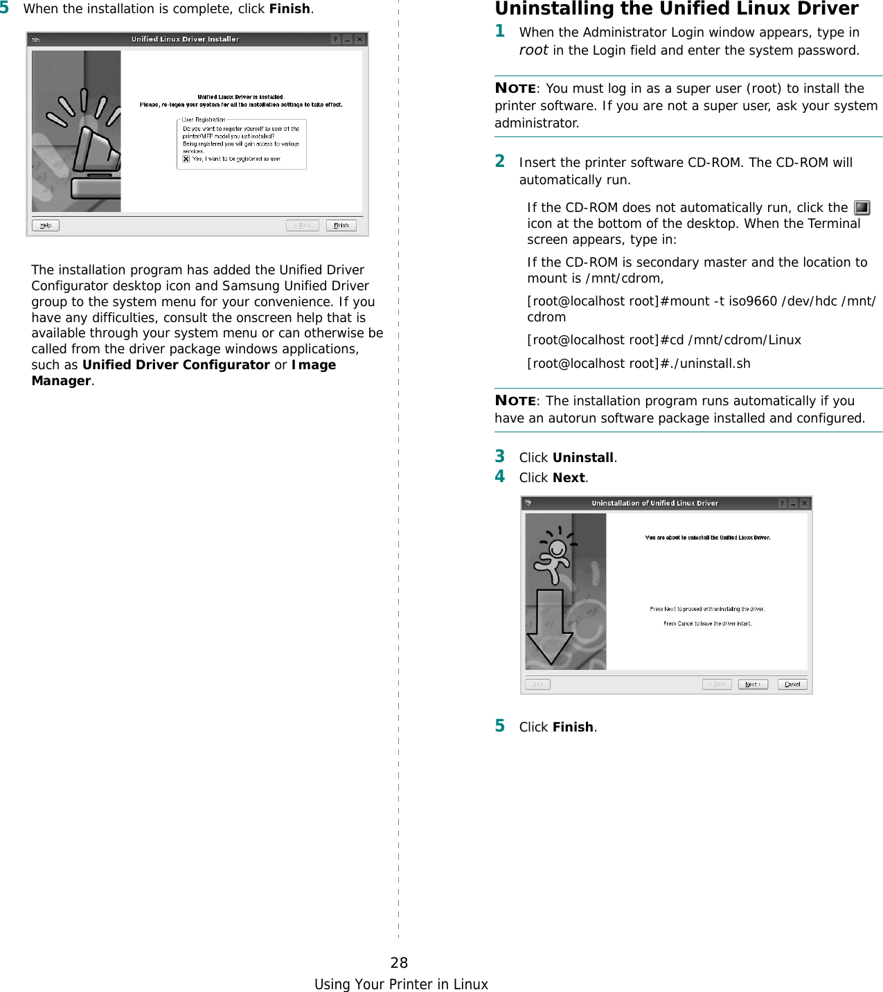 Using Your Printer in Linux285When the installation is complete, click Finish.The installation program has added the Unified Driver Configurator desktop icon and Samsung Unified Driver group to the system menu for your convenience. If you have any difficulties, consult the onscreen help that is available through your system menu or can otherwise be called from the driver package windows applications, such as Unified Driver Configurator or Image Manager.Uninstalling the Unified Linux Driver1When the Administrator Login window appears, type in root in the Login field and enter the system password.NOTE: You must log in as a super user (root) to install the printer software. If you are not a super user, ask your system administrator.2Insert the printer software CD-ROM. The CD-ROM will automatically run.If the CD-ROM does not automatically run, click the   icon at the bottom of the desktop. When the Terminal screen appears, type in:If the CD-ROM is secondary master and the location to mount is /mnt/cdrom,[root@localhost root]#mount -t iso9660 /dev/hdc /mnt/cdrom[root@localhost root]#cd /mnt/cdrom/Linux[root@localhost root]#./uninstall.sh NOTE: The installation program runs automatically if you have an autorun software package installed and configured.3Click Uninstall.4Click Next. 5Click Finish.