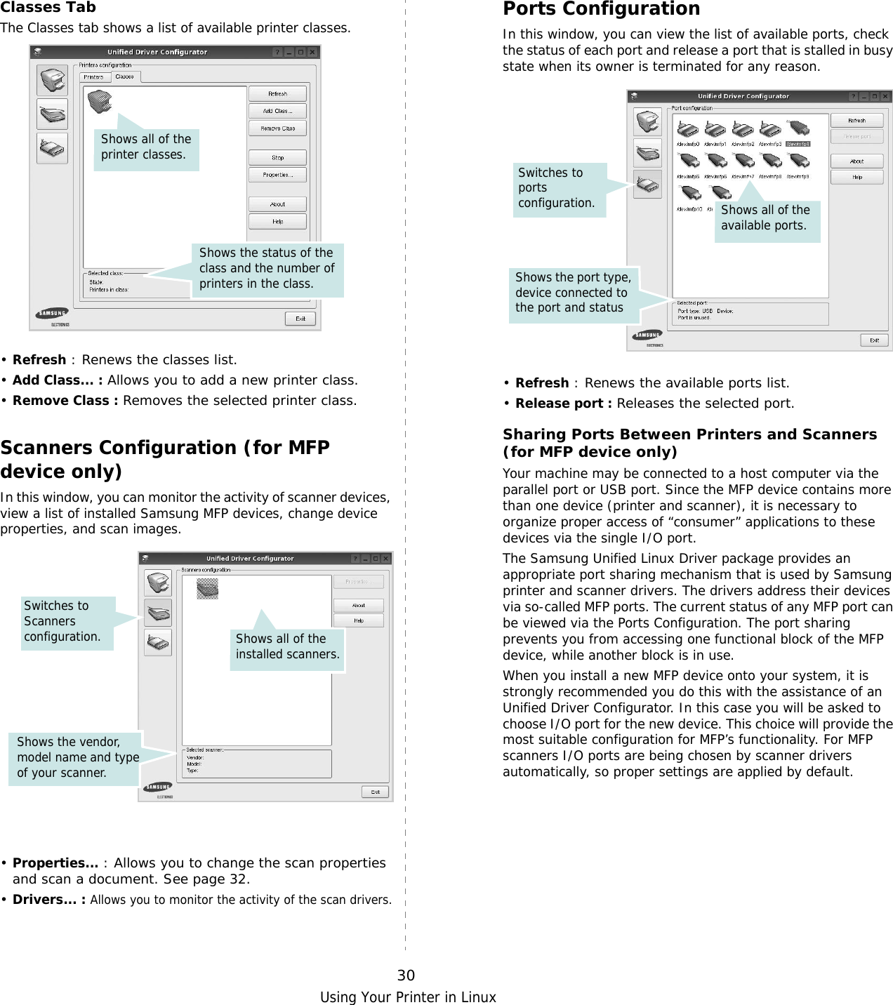 Using Your Printer in Linux30Classes TabThe Classes tab shows a list of available printer classes.•Refresh : Renews the classes list.•Add Class... : Allows you to add a new printer class.•Remove Class : Removes the selected printer class.Scanners Configuration (for MFP device only)In this window, you can monitor the activity of scanner devices, view a list of installed Samsung MFP devices, change device properties, and scan images.•Properties... : Allows you to change the scan properties and scan a document. See page 32.•Drivers... : Allows you to monitor the activity of the scan drivers.Shows the status of the class and the number of printers in the class.Shows all of the printer classes.Switches to Scanners configuration. Shows all of the installed scanners.Shows the vendor, model name and type of your scanner. Ports ConfigurationIn this window, you can view the list of available ports, check the status of each port and release a port that is stalled in busy state when its owner is terminated for any reason.•Refresh : Renews the available ports list.•Release port : Releases the selected port.Sharing Ports Between Printers and Scanners (for MFP device only)Your machine may be connected to a host computer via the parallel port or USB port. Since the MFP device contains more than one device (printer and scanner), it is necessary to organize proper access of “consumer” applications to these devices via the single I/O port.The Samsung Unified Linux Driver package provides an appropriate port sharing mechanism that is used by Samsung printer and scanner drivers. The drivers address their devices via so-called MFP ports. The current status of any MFP port can be viewed via the Ports Configuration. The port sharing prevents you from accessing one functional block of the MFP device, while another block is in use.When you install a new MFP device onto your system, it is strongly recommended you do this with the assistance of an Unified Driver Configurator. In this case you will be asked to choose I/O port for the new device. This choice will provide the most suitable configuration for MFP’s functionality. For MFP scanners I/O ports are being chosen by scanner drivers automatically, so proper settings are applied by default.Switches to ports configuration.Shows the port type, device connected to the port and statusShows all of the available ports.
