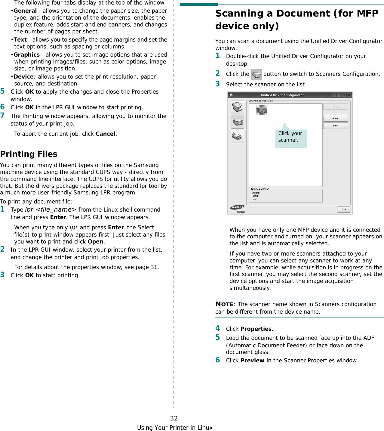 Using Your Printer in Linux32The following four tabs display at the top of the window.•General - allows you to change the paper size, the paper type, and the orientation of the documents, enables the duplex feature, adds start and end banners, and changes the number of pages per sheet.•Text - allows you to specify the page margins and set the text options, such as spacing or columns.•Graphics - allows you to set image options that are used when printing images/files, such as color options, image size, or image position.•Device: allows you to set the print resolution, paper source, and destination.5Click OK to apply the changes and close the Properties window. 6Click OK in the LPR GUI window to start printing.7The Printing window appears, allowing you to monitor the status of your print job.To abort the current job, click Cancel.Printing FilesYou can print many different types of files on the Samsung machine device using the standard CUPS way - directly from the command line interface. The CUPS lpr utility allows you do that. But the drivers package replaces the standard lpr tool by a much more user-friendly Samsung LPR program.To print any document file:1Type lpr &lt;file_name&gt; from the Linux shell command line and press Enter. The LPR GUI window appears.When you type only lpr and press Enter, the Select file(s) to print window appears first. Just select any files you want to print and click Open. 2In the LPR GUI window, select your printer from the list, and change the printer and print job properties.For details about the properties window, see page 31.3Click OK to start printing.Scanning a Document (for MFP device only)You can scan a document using the Unified Driver Configurator window.1Double-click the Unified Driver Configurator on your desktop.2Click the   button to switch to Scanners Configuration.3Select the scanner on the list. When you have only one MFP device and it is connected to the computer and turned on, your scanner appears on the list and is automatically selected.If you have two or more scanners attached to your computer, you can select any scanner to work at any time. For example, while acquisition is in progress on the first scanner, you may select the second scanner, set the device options and start the image acquisition simultaneously.NOTE: The scanner name shown in Scanners configuration can be different from the device name.4Click Properties.5Load the document to be scanned face up into the ADF (Automatic Document Feeder) or face down on the document glass.6Click Preview in the Scanner Properties window.Click your scanner.