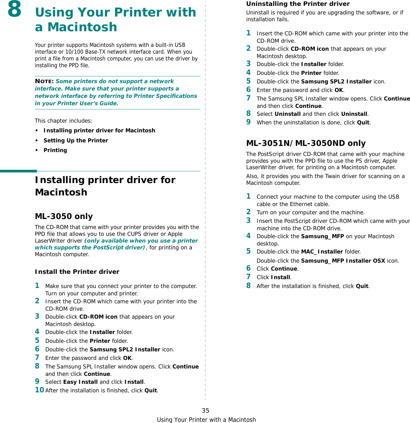 Using Your Printer with a Macintosh358Using Your Printer with a MacintoshYour printer supports Macintosh systems with a built-in USB interface or 10/100 Base-TX network interface card. When you print a file from a Macintosh computer, you can use the driver by installing the PPD file. NOTE: Some printers do not support a network interface. Make sure that your printer supports a network interface by referring to Printer Specifications in your Printer User’s Guide.This chapter includes:• Installing printer driver for Macintosh• Setting Up the Printer•PrintingInstalling printer driver for MacintoshML-3050 onlyThe CD-ROM that came with your printer provides you with the PPD file that allows you to use the CUPS driver or Apple LaserWriter driver (only available when you use a printer which supports the PostScript driver), for printing on a Macintosh computer. Install the Printer driver1Make sure that you connect your printer to the computer. Turn on your computer and printer.2Insert the CD-ROM which came with your printer into the CD-ROM drive.3Double-click CD-ROM icon that appears on your Macintosh desktop.4Double-click the Installer folder.5Double-click the Printer folder.6Double-click the Samsung SPL2 Installer icon.7Enter the password and click OK.8The Samsung SPL Installer window opens. Click Continue and then click Continue.9Select Easy Install and click Install.10After the installation is finished, click Quit.Uninstalling the Printer driverUninstall is required if you are upgrading the software, or if installation fails.1Insert the CD-ROM which came with your printer into the CD-ROM drive.2Double-click CD-ROM icon that appears on your Macintosh desktop.3Double-click the Installer folder.4Double-click the Printer folder.5Double-click the Samsung SPL2 Installer icon.6Enter the password and click OK.7The Samsung SPL Installer window opens. Click Continue and then click Continue.8Select Uninstall and then click Uninstall.9When the uninstallation is done, click Quit.ML-3051N/ML-3050ND onlyThe PostScript driver CD-ROM that came with your machine provides you with the PPD file to use the PS driver, Apple LaserWriter driver, for printing on a Macintosh computer.Also, it provides you with the Twain driver for scanning on a Macintosh computer.1Connect your machine to the computer using the USB cable or the Ethernet cable. 2Turn on your computer and the machine.3Insert the PostScript driver CD-ROM which came with your machine into the CD-ROM drive.4Double-click the Samsung_MFP on your Macintosh desktop. 5Double-click the MAC_Installer folder.Double-click the Samsung_MFP Installer OSX icon.6Click Continue.7Click Install.8After the installation is finished, click Quit.