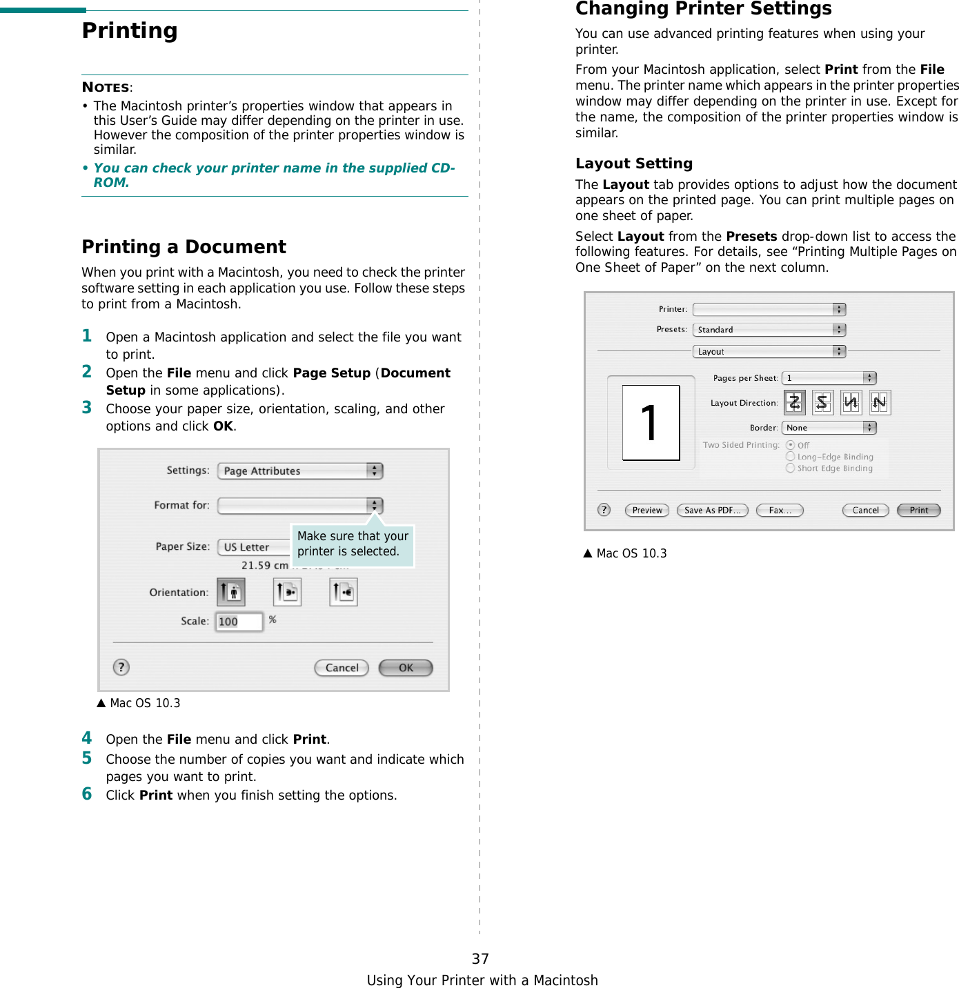 Using Your Printer with a Macintosh37Printing NOTES: • The Macintosh printer’s properties window that appears in this User’s Guide may differ depending on the printer in use. However the composition of the printer properties window is similar.• You can check your printer name in the supplied CD-ROM.Printing a DocumentWhen you print with a Macintosh, you need to check the printer software setting in each application you use. Follow these steps to print from a Macintosh.1Open a Macintosh application and select the file you want to print.2Open the File menu and click Page Setup (Document Setup in some applications). 3Choose your paper size, orientation, scaling, and other options and click OK.4Open the File menu and click Print.5Choose the number of copies you want and indicate which pages you want to print. 6Click Print when you finish setting the options.▲ Mac OS 10.3Make sure that your printer is selected.Changing Printer SettingsYou can use advanced printing features when using your printer. From your Macintosh application, select Print from the File menu. The printer name which appears in the printer properties window may differ depending on the printer in use. Except for the name, the composition of the printer properties window is similar.Layout SettingThe Layout tab provides options to adjust how the document appears on the printed page. You can print multiple pages on one sheet of paper.Select Layout from the Presets drop-down list to access the following features. For details, see “Printing Multiple Pages on One Sheet of Paper” on the next column.▲ Mac OS 10.3