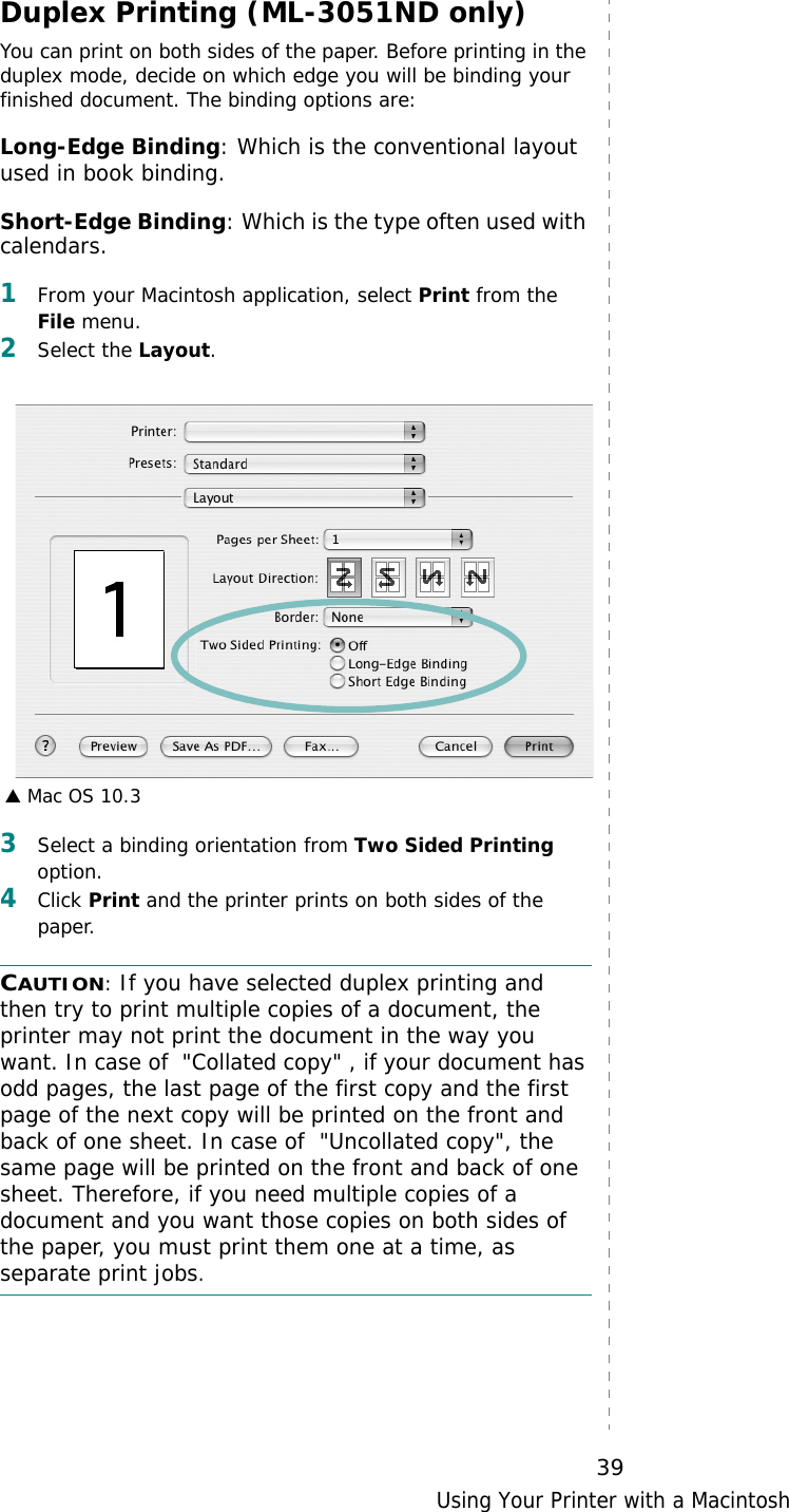 Using Your Printer with a Macintosh39Duplex Printing (ML-3051ND only)You can print on both sides of the paper. Before printing in the duplex mode, decide on which edge you will be binding your finished document. The binding options are:Long-Edge Binding: Which is the conventional layout used in book binding.Short-Edge Binding: Which is the type often used with calendars. 1From your Macintosh application, select Print from the File menu. 2Select the Layout. 3Select a binding orientation from Two Sided Printing option.4Click Print and the printer prints on both sides of the paper. CAUTION: If you have selected duplex printing and then try to print multiple copies of a document, the printer may not print the document in the way you want. In case of  &quot;Collated copy&quot; , if your document has odd pages, the last page of the first copy and the first page of the next copy will be printed on the front and back of one sheet. In case of  &quot;Uncollated copy&quot;, the same page will be printed on the front and back of one sheet. Therefore, if you need multiple copies of a document and you want those copies on both sides of the paper, you must print them one at a time, as separate print jobs.▲ Mac OS 10.3