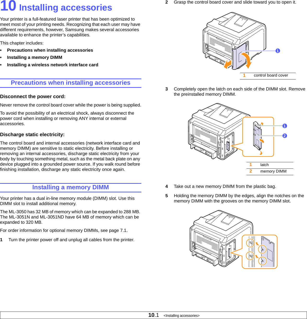 10.1   &lt;Installing accessories&gt;10 Installing accessoriesYour printer is a full-featured laser printer that has been optimized to meet most of your printing needs. Recognizing that each user may have different requirements, however, Samsung makes several accessories available to enhance the printer’s capabilities.This chapter includes:• Precautions when installing accessories• Installing a memory DIMM• Installing a wireless network interface cardPrecautions when installing accessoriesDisconnect the power cord: Never remove the control board cover while the power is being supplied.To avoid the possibility of an electrical shock, always disconnect the power cord when installing or removing ANY internal or external accessories.Discharge static electricity: The control board and internal accessories (network interface card and memory DIMM) are sensitive to static electricity. Before installing or removing an internal accessories, discharge static electricity from your body by touching something metal, such as the metal back plate on any device plugged into a grounded power source. If you walk round before finishing installation, discharge any static electricity once again.Installing a memory DIMMYour printer has a dual in-line memory module (DIMM) slot. Use this DIMM slot to install additional memory.The ML-3050 has 32 MB of memory which can be expanded to 288 MB. The ML-3051N and ML-3051ND have 64 MB of memory which can be expanded to 320 MB. For order information for optional memory DIMMs, see page 7.1.1Turn the printer power off and unplug all cables from the printer.2Grasp the control board cover and slide toward you to open it.3Completely open the latch on each side of the DIMM slot. Remove the preinstalled memory DIMM.4Take out a new memory DIMM from the plastic bag.5Holding the memory DIMM by the edges, align the notches on the memory DIMM with the grooves on the memory DIMM slot.1control board cover11latch2memory DIMM12