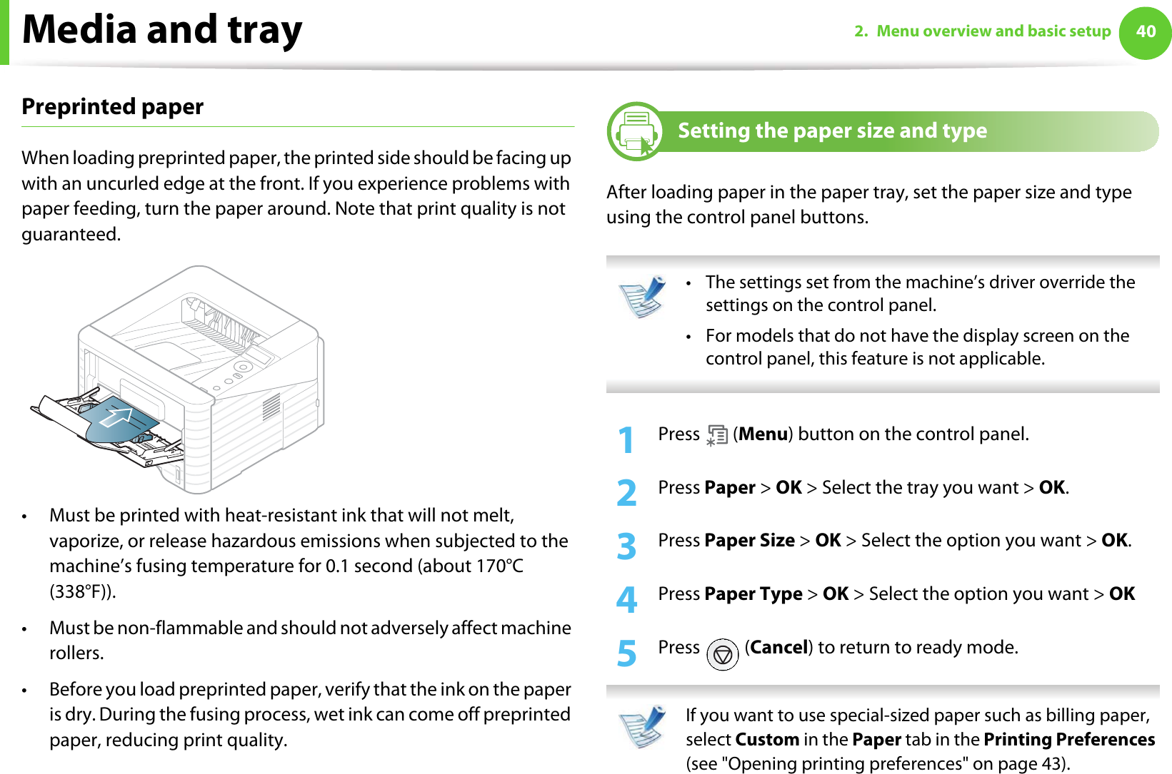 Media and tray 402. Menu overview and basic setupPreprinted paperWhen loading preprinted paper, the printed side should be facing up with an uncurled edge at the front. If you experience problems with paper feeding, turn the paper around. Note that print quality is not guaranteed.• Must be printed with heat-resistant ink that will not melt, vaporize, or release hazardous emissions when subjected to the machine’s fusing temperature for 0.1 second (about 170°C (338°F)).• Must be non-flammable and should not adversely affect machine rollers.• Before you load preprinted paper, verify that the ink on the paper is dry. During the fusing process, wet ink can come off preprinted paper, reducing print quality.5Setting the paper size and typeAfter loading paper in the paper tray, set the paper size and type using the control panel buttons.  • The settings set from the machine’s driver override the settings on the control panel.• For models that do not have the display screen on the control panel, this feature is not applicable. 1Press  (Menu) button on the control panel. 2  Press Paper &gt; OK &gt; Select the tray you want &gt; OK.3  Press Paper Size &gt; OK &gt; Select the option you want &gt; OK.4  Press Paper Type &gt; OK &gt; Select the option you want &gt; OK5  Press  (Cancel) to return to ready mode. If you want to use special-sized paper such as billing paper, select Custom in the Paper tab in the Printing Preferences (see &quot;Opening printing preferences&quot; on page 43). 
