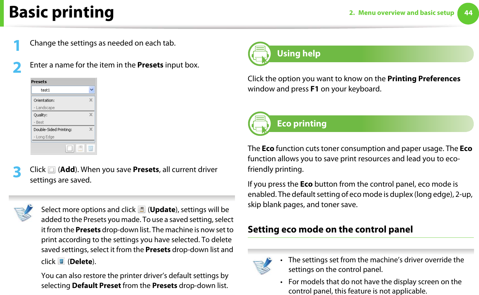 Basic printing 442. Menu overview and basic setup1Change the settings as needed on each tab. 2  Enter a name for the item in the Presets input box.3  Click  (Add). When you save Presets, all current driver settings are saved. Select more options and click   (Update), settings will be added to the Presets you made. To use a saved setting, select it from the Presets drop-down list. The machine is now set to print according to the settings you have selected. To delete saved settings, select it from the Presets drop-down list and click  (Delete). You can also restore the printer driver’s default settings by selecting Default Preset from the Presets drop-down list. 9Using helpClick the option you want to know on the Printing Preferences window and press F1 on your keyboard.10 Eco printingThe Eco function cuts toner consumption and paper usage. The Eco function allows you to save print resources and lead you to eco-friendly printing.If you press the Eco button from the control panel, eco mode is enabled. The default setting of eco mode is duplex (long edge), 2-up, skip blank pages, and toner save.Setting eco mode on the control panel • The settings set from the machine’s driver override the settings on the control panel.• For models that do not have the display screen on the control panel, this feature is not applicable. 