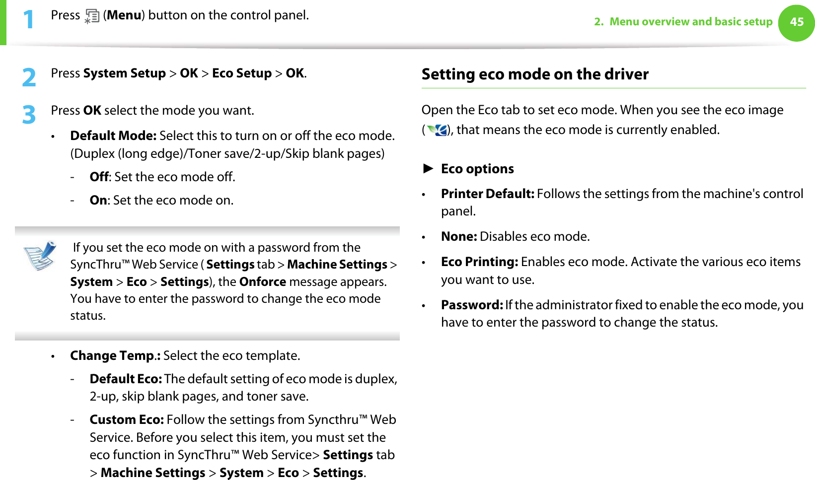 452. Menu overview and basic setup1Press  (Menu) button on the control panel.2  Press System Setup &gt; OK &gt; Eco Setup &gt; OK.3  Press OK select the mode you want. •Default Mode: Select this to turn on or off the eco mode. (Duplex (long edge)/Toner save/2-up/Skip blank pages)-Off: Set the eco mode off.-On: Set the eco mode on.  If you set the eco mode on with a password from the SyncThru™ Web Service ( Settings tab &gt; Machine Settings &gt; System &gt; Eco &gt; Settings), the Onforce message appears. You have to enter the password to change the eco mode status. •Change Temp.: Select the eco template.-Default Eco: The default setting of eco mode is duplex, 2-up, skip blank pages, and toner save.-Custom Eco: Follow the settings from Syncthru™ Web Service. Before you select this item, you must set the eco function in SyncThru™ Web Service&gt; Settings tab &gt; Machine Settings &gt; System &gt; Eco &gt; Settings.Setting eco mode on the driverOpen the Eco tab to set eco mode. When you see the eco image ( ), that means the eco mode is currently enabled.ŹEco options•Printer Default: Follows the settings from the machine&apos;s control panel.•None: Disables eco mode.•Eco Printing: Enables eco mode. Activate the various eco items you want to use.•Password: If the administrator fixed to enable the eco mode, you have to enter the password to change the status. 
