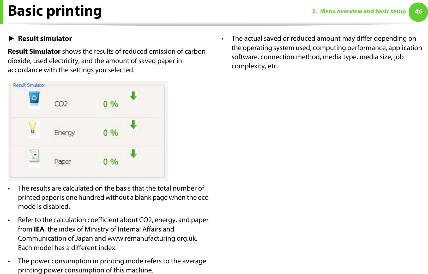Basic printing 462. Menu overview and basic setupŹResult simulatorResult Simulator shows the results of reduced emission of carbon dioxide, used electricity, and the amount of saved paper in accordance with the settings you selected.• The results are calculated on the basis that the total number of printed paper is one hundred without a blank page when the eco mode is disabled.• Refer to the calculation coefficient about CO2, energy, and paper from IEA, the index of Ministry of Internal Affairs and Communication of Japan and www.remanufacturing.org.uk. Each model has a different index. • The power consumption in printing mode refers to the average printing power consumption of this machine. • The actual saved or reduced amount may differ depending on the operating system used, computing performance, application software, connection method, media type, media size, job complexity, etc.