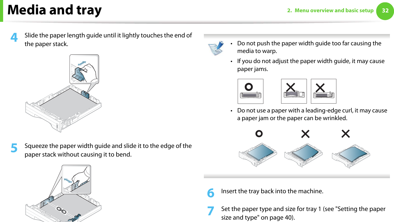 Media and tray 322. Menu overview and basic setup4  Slide the paper length guide until it lightly touches the end of the paper stack.5  Squeeze the paper width guide and slide it to the edge of the paper stack without causing it to bend. • Do not push the paper width guide too far causing the media to warp. • If you do not adjust the paper width guide, it may cause paper jams.• Do not use a paper with a leading-edge curl, it may cause  a paper jam or the paper can be wrinkled. 6  Insert the tray back into the machine.7  Set the paper type and size for tray 1 (see &quot;Setting the paper size and type&quot; on page 40). 