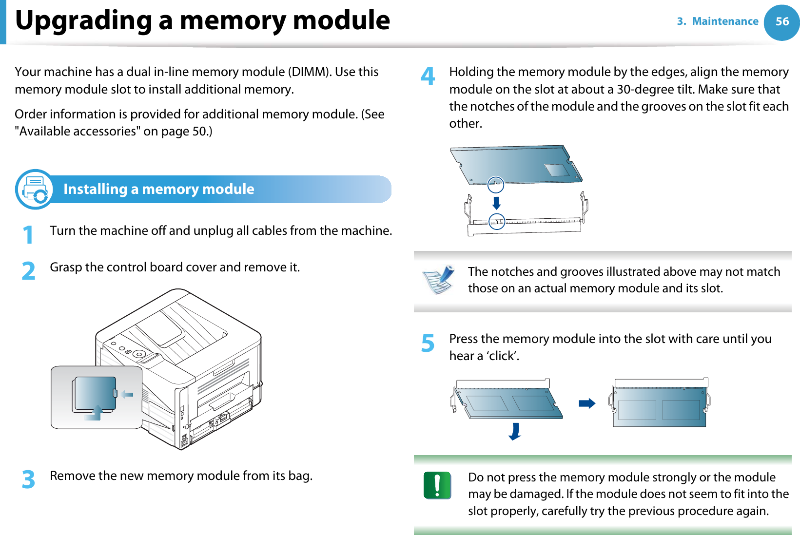 563. MaintenanceUpgrading a memory moduleYour machine has a dual in-line memory module (DIMM). Use this memory module slot to install additional memory.Order information is provided for additional memory module. (See &quot;Available accessories&quot; on page 50.)1Installing a memory module1Turn the machine off and unplug all cables from the machine.2  Grasp the control board cover and remove it.3  Remove the new memory module from its bag. 4  Holding the memory module by the edges, align the memory module on the slot at about a 30-degree tilt. Make sure that the notches of the module and the grooves on the slot fit each other. The notches and grooves illustrated above may not match those on an actual memory module and its slot. 5  Press the memory module into the slot with care until you hear a ‘click’. Do not press the memory module strongly or the module may be damaged. If the module does not seem to fit into the slot properly, carefully try the previous procedure again. 