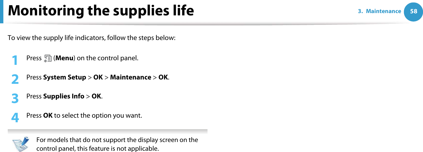 583. MaintenanceMonitoring the supplies lifeTo view the supply life indicators, follow the steps below:1Press  (Menu) on the control panel.2  Press System Setup &gt; OK &gt; Maintenance &gt; OK.3  Press Supplies Info &gt; OK.4  Press OK to select the option you want. For models that do not support the display screen on the control panel, this feature is not applicable. 