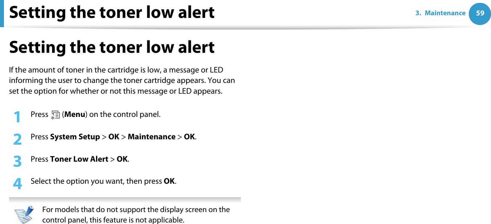Setting the toner low alert 593. MaintenanceSetting the toner low alertIf the amount of toner in the cartridge is low, a message or LED informing the user to change the toner cartridge appears. You can set the option for whether or not this message or LED appears.1Press  (Menu) on the control panel.2  Press System Setup &gt; OK &gt; Maintenance &gt; OK.3  Press Toner Low Alert &gt; OK.4  Select the option you want, then press OK.  For models that do not support the display screen on the control panel, this feature is not applicable. 