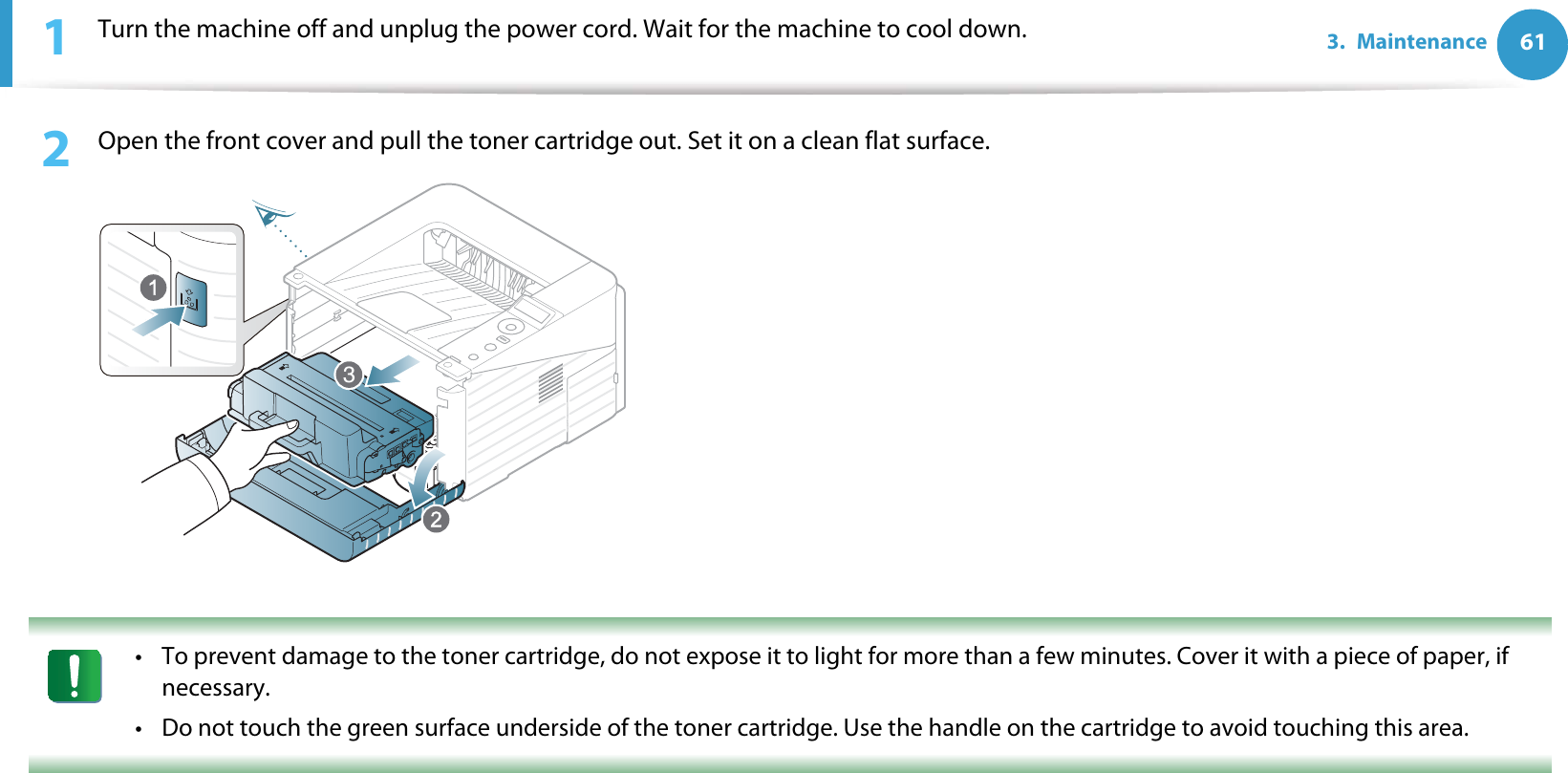 613. Maintenance1Turn the machine off and unplug the power cord. Wait for the machine to cool down.2  Open the front cover and pull the toner cartridge out. Set it on a clean flat surface. • To prevent damage to the toner cartridge, do not expose it to light for more than a few minutes. Cover it with a piece of paper, if necessary. • Do not touch the green surface underside of the toner cartridge. Use the handle on the cartridge to avoid touching this area. 3