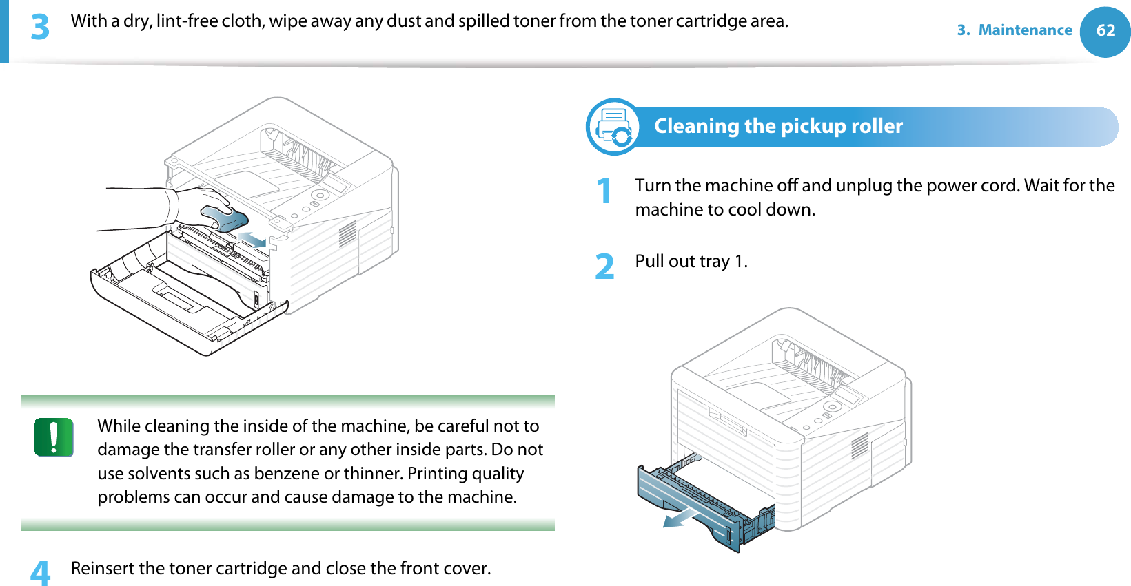 623. Maintenance3  With a dry, lint-free cloth, wipe away any dust and spilled toner from the toner cartridge area. While cleaning the inside of the machine, be careful not to damage the transfer roller or any other inside parts. Do not use solvents such as benzene or thinner. Printing quality problems can occur and cause damage to the machine. 4  Reinsert the toner cartridge and close the front cover.4Cleaning the pickup roller1Turn the machine off and unplug the power cord. Wait for the machine to cool down.2  Pull out tray 1.
