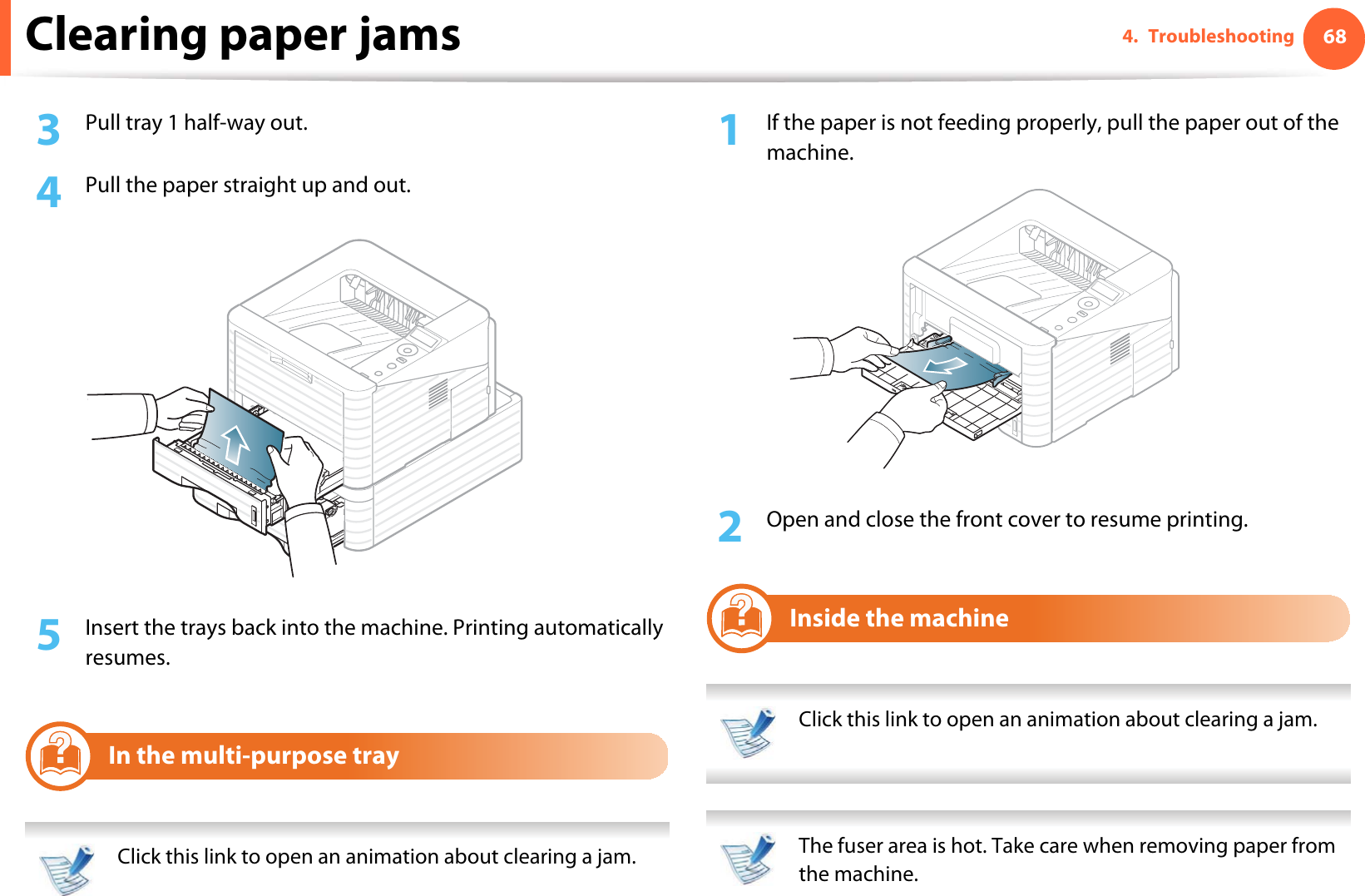 Clearing paper jams 684. Troubleshooting3  Pull tray 1 half-way out.4  Pull the paper straight up and out.5  Insert the trays back into the machine. Printing automatically resumes.3In the multi-purpose tray Click this link to open an animation about clearing a jam. 1If the paper is not feeding properly, pull the paper out of the machine.2  Open and close the front cover to resume printing.4Inside the machine Click this link to open an animation about clearing a jam.  The fuser area is hot. Take care when removing paper from the machine. 