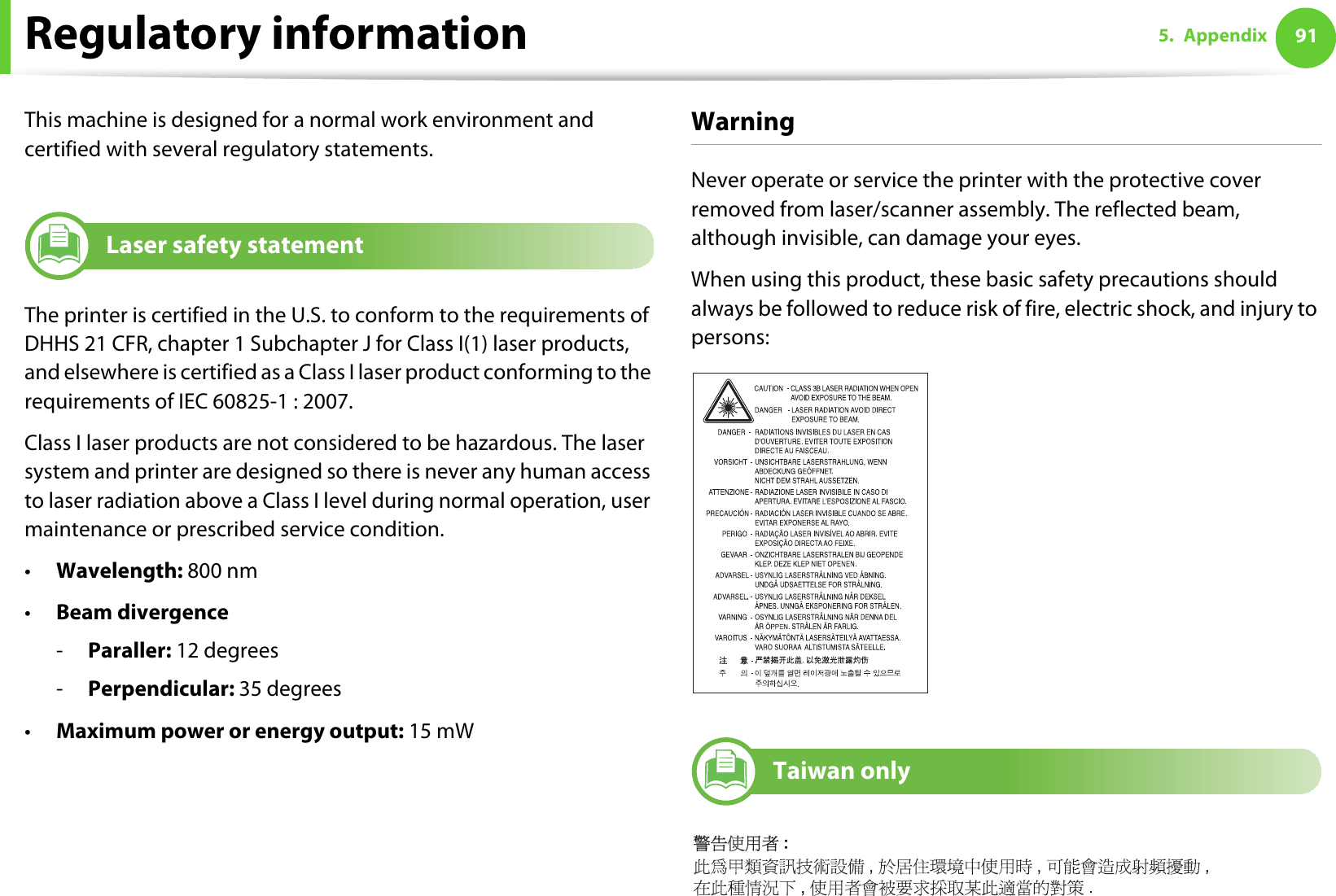 915. AppendixRegulatory informationThis machine is designed for a normal work environment and certified with several regulatory statements.5Laser safety statementThe printer is certified in the U.S. to conform to the requirements of DHHS 21 CFR, chapter 1 Subchapter J for Class I(1) laser products, and elsewhere is certified as a Class I laser product conforming to the requirements of IEC 60825-1 : 2007.Class I laser products are not considered to be hazardous. The laser system and printer are designed so there is never any human access to laser radiation above a Class I level during normal operation, user maintenance or prescribed service condition.•Wavelength: 800 nm•Beam divergence-Paraller: 12 degrees-Perpendicular: 35 degrees•Maximum power or energy output: 15 mWWarning Never operate or service the printer with the protective cover removed from laser/scanner assembly. The reflected beam, although invisible, can damage your eyes.When using this product, these basic safety precautions should always be followed to reduce risk of fire, electric shock, and injury to persons:6Taiwan only