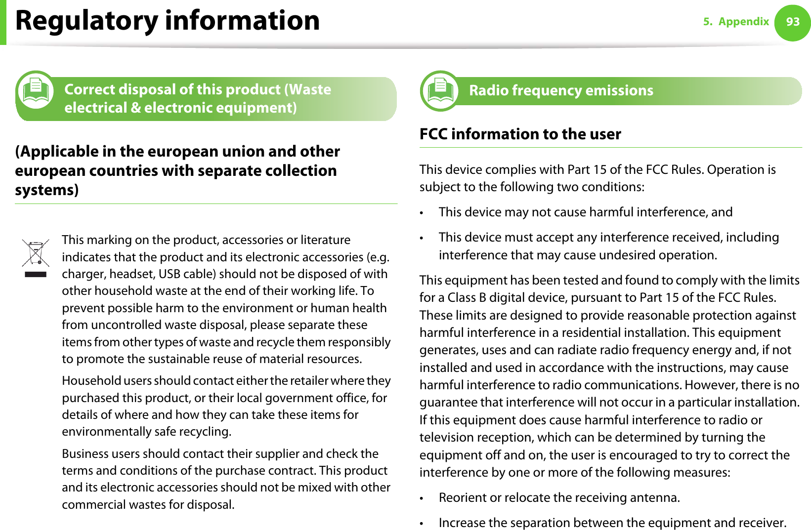 Regulatory information 935. Appendix11 Correct disposal of this product (Waste electrical &amp; electronic equipment)(Applicable in the european union and other european countries with separate collection systems)12 Radio frequency emissionsFCC information to the userThis device complies with Part 15 of the FCC Rules. Operation is subject to the following two conditions: • This device may not cause harmful interference, and• This device must accept any interference received, including interference that may cause undesired operation.This equipment has been tested and found to comply with the limits for a Class B digital device, pursuant to Part 15 of the FCC Rules. These limits are designed to provide reasonable protection against harmful interference in a residential installation. This equipment generates, uses and can radiate radio frequency energy and, if not installed and used in accordance with the instructions, may cause harmful interference to radio communications. However, there is no guarantee that interference will not occur in a particular installation. If this equipment does cause harmful interference to radio or television reception, which can be determined by turning the equipment off and on, the user is encouraged to try to correct the interference by one or more of the following measures:• Reorient or relocate the receiving antenna.• Increase the separation between the equipment and receiver.This marking on the product, accessories or literature indicates that the product and its electronic accessories (e.g. charger, headset, USB cable) should not be disposed of with other household waste at the end of their working life. To prevent possible harm to the environment or human health from uncontrolled waste disposal, please separate these items from other types of waste and recycle them responsibly to promote the sustainable reuse of material resources.Household users should contact either the retailer where they purchased this product, or their local government office, for details of where and how they can take these items for environmentally safe recycling.Business users should contact their supplier and check the terms and conditions of the purchase contract. This product and its electronic accessories should not be mixed with other commercial wastes for disposal.