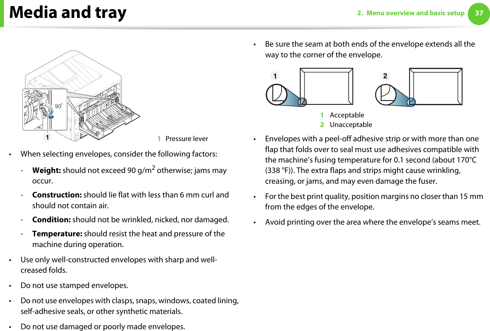 Media and tray 372. Menu overview and basic setup• When selecting envelopes, consider the following factors:-Weight: should not exceed 90 g/m2 otherwise; jams may occur.-Construction: should lie flat with less than 6 mm curl and should not contain air.-Condition: should not be wrinkled, nicked, nor damaged.-Temperature: should resist the heat and pressure of the machine during operation.• Use only well-constructed envelopes with sharp and well-creased folds.• Do not use stamped envelopes.• Do not use envelopes with clasps, snaps, windows, coated lining, self-adhesive seals, or other synthetic materials.• Do not use damaged or poorly made envelopes.• Be sure the seam at both ends of the envelope extends all the way to the corner of the envelope.1 Acceptable2 Unacceptable• Envelopes with a peel-off adhesive strip or with more than one flap that folds over to seal must use adhesives compatible with the machine’s fusing temperature for 0.1 second (about 170°C (338 °F)). The extra flaps and strips might cause wrinkling, creasing, or jams, and may even damage the fuser.• For the best print quality, position margins no closer than 15 mm from the edges of the envelope.• Avoid printing over the area where the envelope’s seams meet.1Pressure lever11 2