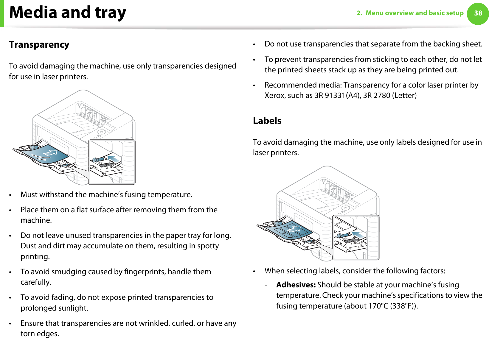 Media and tray 382. Menu overview and basic setupTransparencyTo avoid damaging the machine, use only transparencies designed for use in laser printers.• Must withstand the machine’s fusing temperature.• Place them on a flat surface after removing them from the machine.• Do not leave unused transparencies in the paper tray for long. Dust and dirt may accumulate on them, resulting in spotty printing.• To avoid smudging caused by fingerprints, handle them carefully.• To avoid fading, do not expose printed transparencies to prolonged sunlight.• Ensure that transparencies are not wrinkled, curled, or have any torn edges.• Do not use transparencies that separate from the backing sheet.• To prevent transparencies from sticking to each other, do not let the printed sheets stack up as they are being printed out. • Recommended media: Transparency for a color laser printer by Xerox, such as 3R 91331(A4), 3R 2780 (Letter)LabelsTo avoid damaging the machine, use only labels designed for use in laser printers.• When selecting labels, consider the following factors:-Adhesives: Should be stable at your machine’s fusing temperature. Check your machine’s specifications to view the fusing temperature (about 170°C (338°F)).